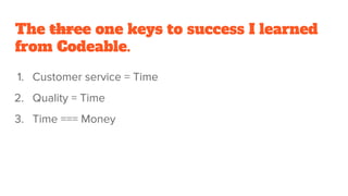 The three one keys to success I learned
from Codeable.
1. Customer service = Time
2. Quality = Time
3. Time === Money
 