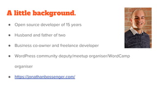 A little background.
● Open source developer of 15 years
● Husband and father of two
● Business co-owner and freelance developer
● WordPress community deputy/meetup organiser/WordCamp
organiser
● https://jonathanbossenger.com/
 