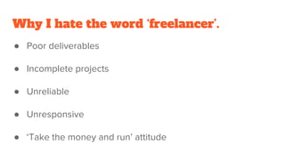 Why I hate the word ‘freelancer’.
● Poor deliverables
● Incomplete projects
● Unreliable
● Unresponsive
● ‘Take the money and run’ attitude
 
