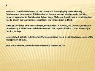 6

Mahatma Gandhi commented on the communal teams playing in the Bombay
Quadrangular tournament. This later led to the tournament winding up in the ‘40s.
However according to Ramchandra Guha’s book, Mahatma Gandhi had a very important
role to play in the tournament, specifically the Hindus team in 1924.

In the 1924 edition of the tournament, Hindus with CK Nayudu, DB Deodhar, LP Jai and
captained by P Vithal defeated the Europeans. The captain P Vithal scored a century in
the first innings.

Incidentally, P Vithal’s elder brother Pandurang Baloo was a great slow bowler, one of the
first spinners of India.

How did Mahatma Gandhi impact the Hindus team of 1924?
 