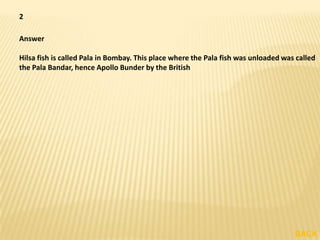 2

Answer

Hilsa fish is called Pala in Bombay. This place where the Pala fish was unloaded was called
the Pala Bandar, hence Apollo Bunder by the British




                                                                                    BACK
 