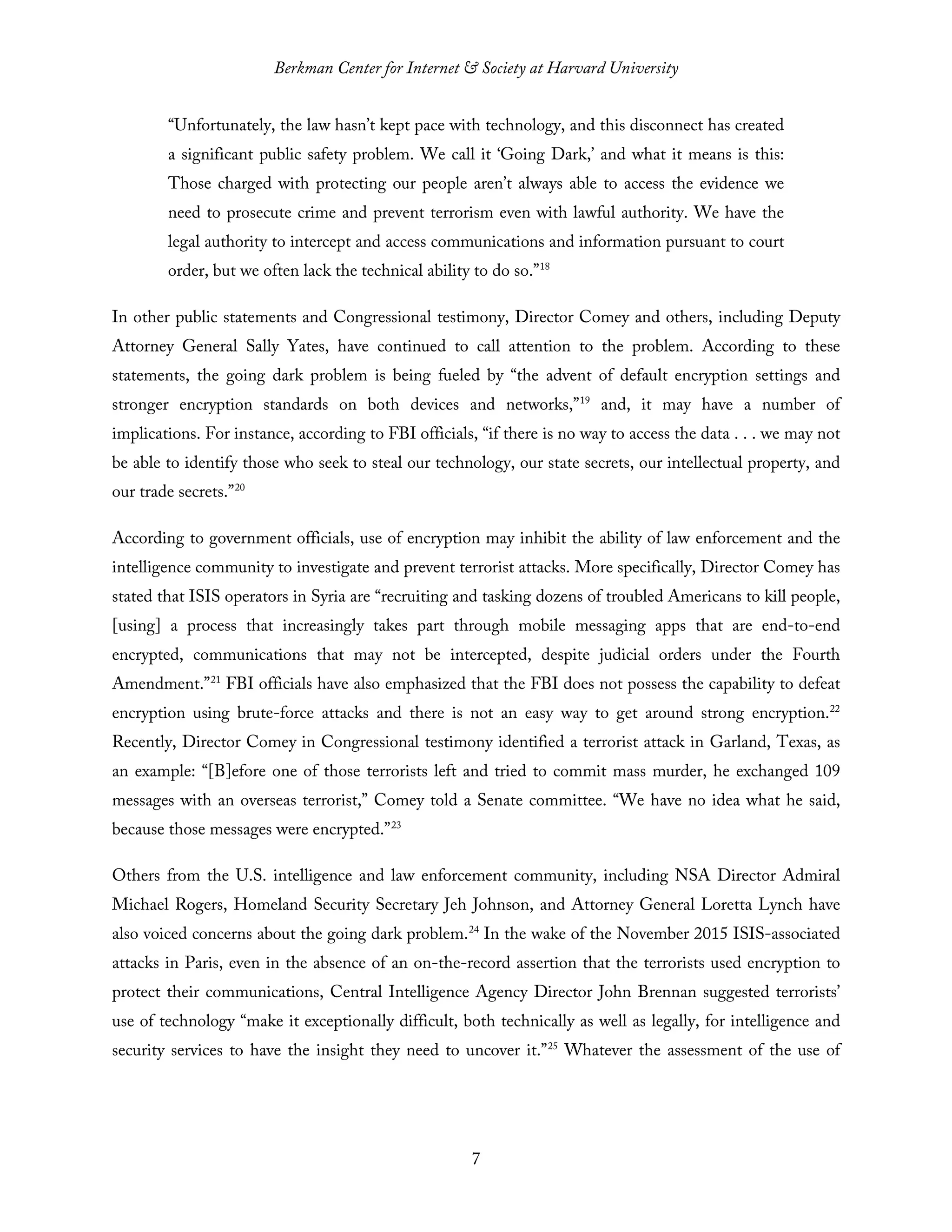 Berkman Center for Internet & Society at Harvard University
7
“Unfortunately, the law hasn’t kept pace with technology, and this disconnect has created
a significant public safety problem. We call it ‘Going Dark,’ and what it means is this:
Those charged with protecting our people aren’t always able to access the evidence we
need to prosecute crime and prevent terrorism even with lawful authority. We have the
legal authority to intercept and access communications and information pursuant to court
order, but we often lack the technical ability to do so.”18
In other public statements and Congressional testimony, Director Comey and others, including Deputy
Attorney General Sally Yates, have continued to call attention to the problem. According to these
statements, the going dark problem is being fueled by “the advent of default encryption settings and
stronger encryption standards on both devices and networks,”19
and, it may have a number of
implications. For instance, according to FBI officials, “if there is no way to access the data . . . we may not
be able to identify those who seek to steal our technology, our state secrets, our intellectual property, and
our trade secrets.”20
According to government officials, use of encryption may inhibit the ability of law enforcement and the
intelligence community to investigate and prevent terrorist attacks. More specifically, Director Comey has
stated that ISIS operators in Syria are “recruiting and tasking dozens of troubled Americans to kill people,
[using] a process that increasingly takes part through mobile messaging apps that are end-to-end
encrypted, communications that may not be intercepted, despite judicial orders under the Fourth
Amendment.”21
FBI officials have also emphasized that the FBI does not possess the capability to defeat
encryption using brute-force attacks and there is not an easy way to get around strong encryption.22
Recently, Director Comey in Congressional testimony identified a terrorist attack in Garland, Texas, as
an example: “[B]efore one of those terrorists left and tried to commit mass murder, he exchanged 109
messages with an overseas terrorist,” Comey told a Senate committee. “We have no idea what he said,
because those messages were encrypted.”23
Others from the U.S. intelligence and law enforcement community, including NSA Director Admiral
Michael Rogers, Homeland Security Secretary Jeh Johnson, and Attorney General Loretta Lynch have
also voiced concerns about the going dark problem.24
In the wake of the November 2015 ISIS-associated
attacks in Paris, even in the absence of an on-the-record assertion that the terrorists used encryption to
protect their communications, Central Intelligence Agency Director John Brennan suggested terrorists’
use of technology “make it exceptionally difficult, both technically as well as legally, for intelligence and
security services to have the insight they need to uncover it.”25
Whatever the assessment of the use of
 