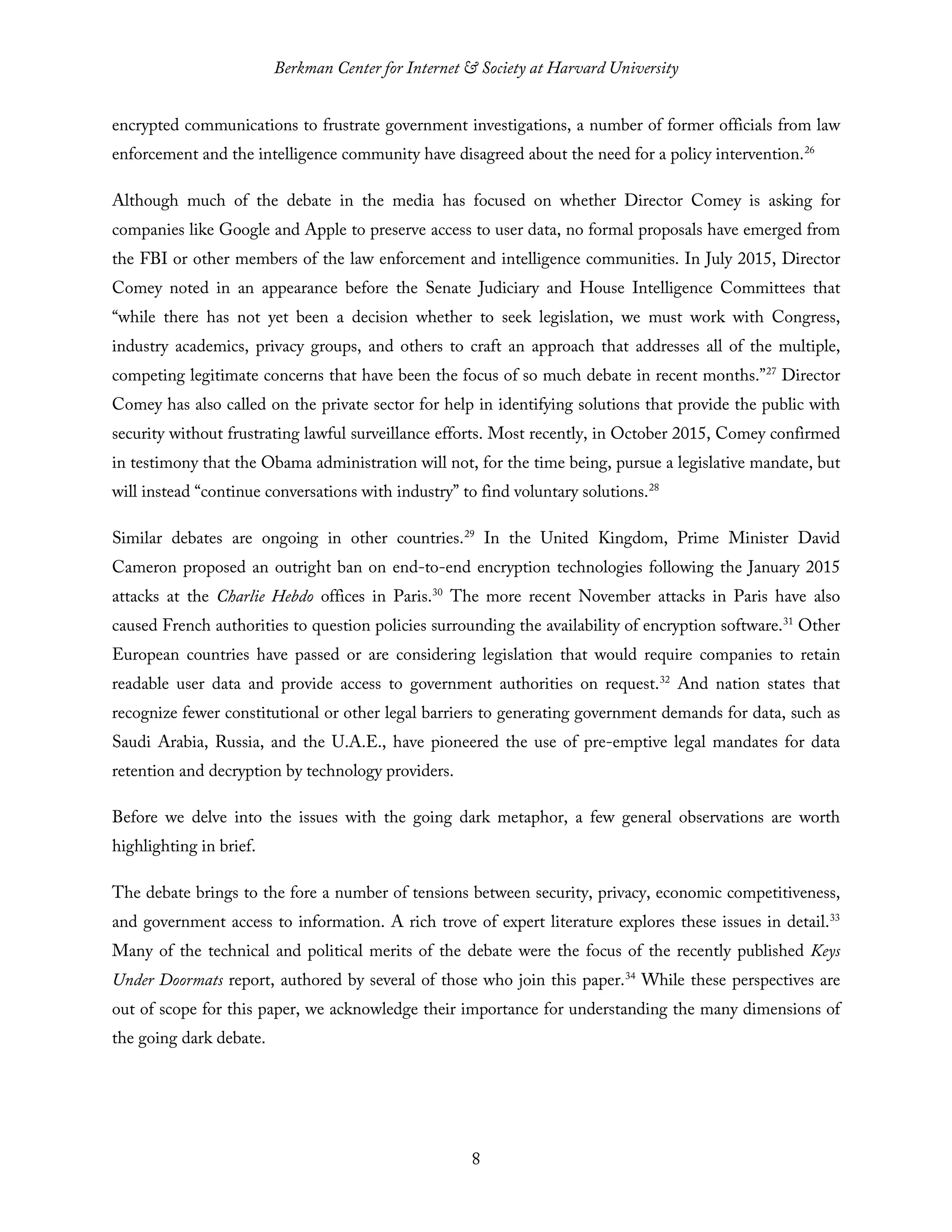 Berkman Center for Internet & Society at Harvard University
8
encrypted communications to frustrate government investigations, a number of former officials from law
enforcement and the intelligence community have disagreed about the need for a policy intervention.26
Although much of the debate in the media has focused on whether Director Comey is asking for
companies like Google and Apple to preserve access to user data, no formal proposals have emerged from
the FBI or other members of the law enforcement and intelligence communities. In July 2015, Director
Comey noted in an appearance before the Senate Judiciary and House Intelligence Committees that
“while there has not yet been a decision whether to seek legislation, we must work with Congress,
industry academics, privacy groups, and others to craft an approach that addresses all of the multiple,
competing legitimate concerns that have been the focus of so much debate in recent months.”27
Director
Comey has also called on the private sector for help in identifying solutions that provide the public with
security without frustrating lawful surveillance efforts. Most recently, in October 2015, Comey confirmed
in testimony that the Obama administration will not, for the time being, pursue a legislative mandate, but
will instead “continue conversations with industry” to find voluntary solutions.28
Similar debates are ongoing in other countries.29
In the United Kingdom, Prime Minister David
Cameron proposed an outright ban on end-to-end encryption technologies following the January 2015
attacks at the Charlie Hebdo offices in Paris.30
The more recent November attacks in Paris have also
caused French authorities to question policies surrounding the availability of encryption software.31
Other
European countries have passed or are considering legislation that would require companies to retain
readable user data and provide access to government authorities on request.32
And nation states that
recognize fewer constitutional or other legal barriers to generating government demands for data, such as
Saudi Arabia, Russia, and the U.A.E., have pioneered the use of pre-emptive legal mandates for data
retention and decryption by technology providers.
Before we delve into the issues with the going dark metaphor, a few general observations are worth
highlighting in brief.
The debate brings to the fore a number of tensions between security, privacy, economic competitiveness,
and government access to information. A rich trove of expert literature explores these issues in detail.33
Many of the technical and political merits of the debate were the focus of the recently published Keys
Under Doormats report, authored by several of those who join this paper.34
While these perspectives are
out of scope for this paper, we acknowledge their importance for understanding the many dimensions of
the going dark debate.
 