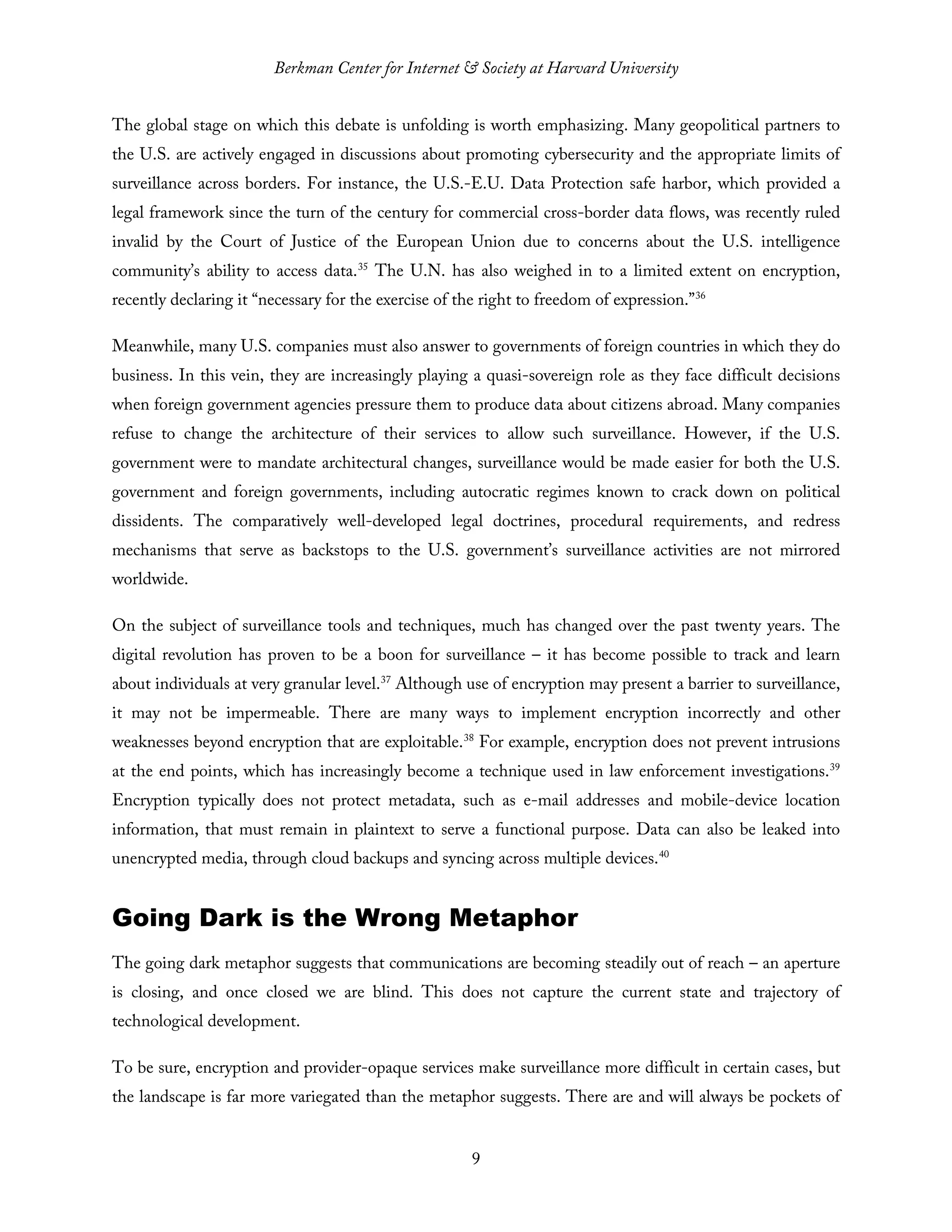 Berkman Center for Internet & Society at Harvard University
9
The global stage on which this debate is unfolding is worth emphasizing. Many geopolitical partners to
the U.S. are actively engaged in discussions about promoting cybersecurity and the appropriate limits of
surveillance across borders. For instance, the U.S.-E.U. Data Protection safe harbor, which provided a
legal framework since the turn of the century for commercial cross-border data flows, was recently ruled
invalid by the Court of Justice of the European Union due to concerns about the U.S. intelligence
community’s ability to access data.35
The U.N. has also weighed in to a limited extent on encryption,
recently declaring it “necessary for the exercise of the right to freedom of expression.”36
Meanwhile, many U.S. companies must also answer to governments of foreign countries in which they do
business. In this vein, they are increasingly playing a quasi-sovereign role as they face difficult decisions
when foreign government agencies pressure them to produce data about citizens abroad. Many companies
refuse to change the architecture of their services to allow such surveillance. However, if the U.S.
government were to mandate architectural changes, surveillance would be made easier for both the U.S.
government and foreign governments, including autocratic regimes known to crack down on political
dissidents. The comparatively well-developed legal doctrines, procedural requirements, and redress
mechanisms that serve as backstops to the U.S. government’s surveillance activities are not mirrored
worldwide.
On the subject of surveillance tools and techniques, much has changed over the past twenty years. The
digital revolution has proven to be a boon for surveillance – it has become possible to track and learn
about individuals at very granular level.37
Although use of encryption may present a barrier to surveillance,
it may not be impermeable. There are many ways to implement encryption incorrectly and other
weaknesses beyond encryption that are exploitable.38
For example, encryption does not prevent intrusions
at the end points, which has increasingly become a technique used in law enforcement investigations.39
Encryption typically does not protect metadata, such as e-mail addresses and mobile-device location
information, that must remain in plaintext to serve a functional purpose. Data can also be leaked into
unencrypted media, through cloud backups and syncing across multiple devices.40
Going Dark is the Wrong Metaphor
The going dark metaphor suggests that communications are becoming steadily out of reach – an aperture
is closing, and once closed we are blind. This does not capture the current state and trajectory of
technological development.
To be sure, encryption and provider-opaque services make surveillance more difficult in certain cases, but
the landscape is far more variegated than the metaphor suggests. There are and will always be pockets of
 