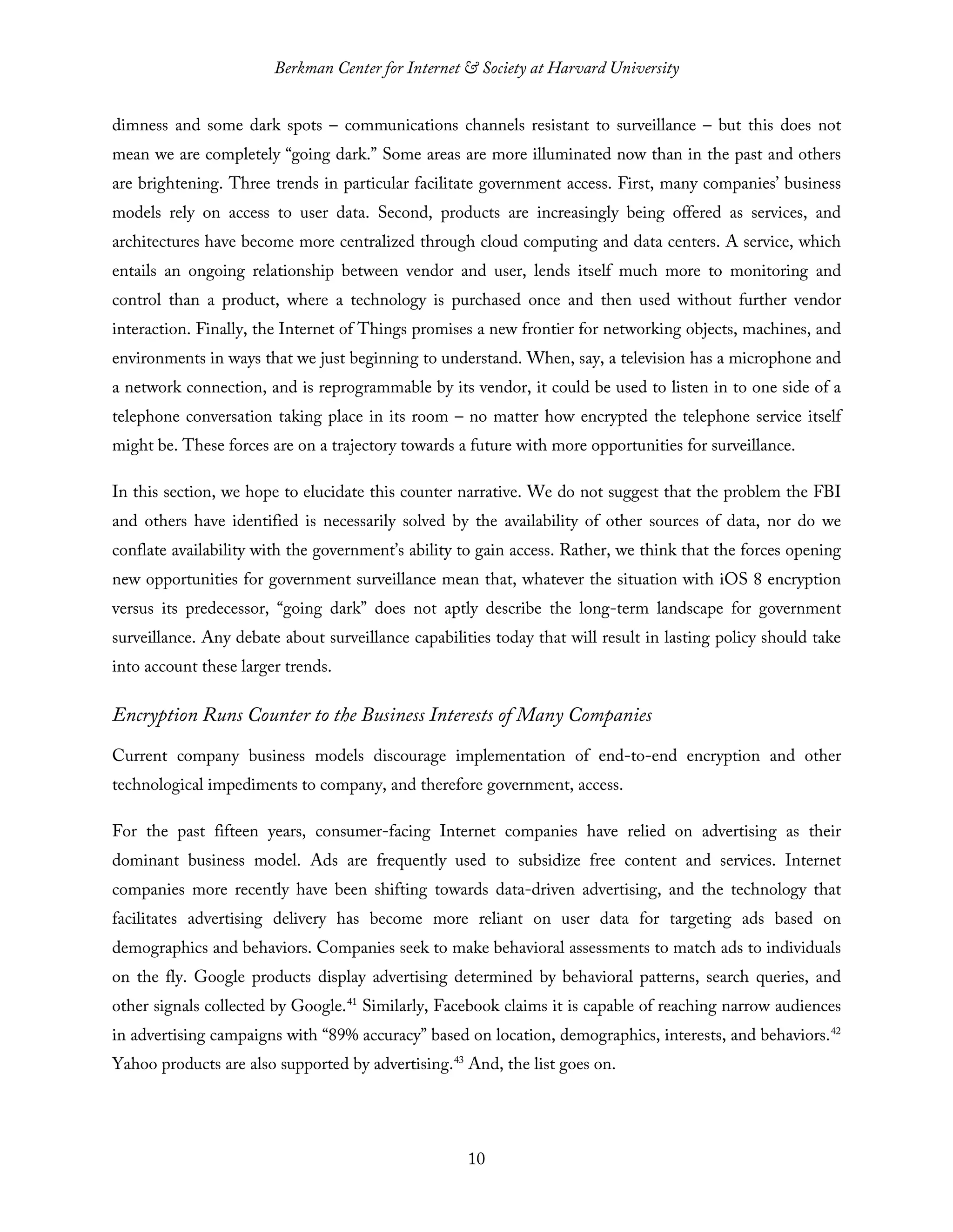 Berkman Center for Internet & Society at Harvard University
10
dimness and some dark spots – communications channels resistant to surveillance – but this does not
mean we are completely “going dark.” Some areas are more illuminated now than in the past and others
are brightening. Three trends in particular facilitate government access. First, many companies’ business
models rely on access to user data. Second, products are increasingly being offered as services, and
architectures have become more centralized through cloud computing and data centers. A service, which
entails an ongoing relationship between vendor and user, lends itself much more to monitoring and
control than a product, where a technology is purchased once and then used without further vendor
interaction. Finally, the Internet of Things promises a new frontier for networking objects, machines, and
environments in ways that we just beginning to understand. When, say, a television has a microphone and
a network connection, and is reprogrammable by its vendor, it could be used to listen in to one side of a
telephone conversation taking place in its room – no matter how encrypted the telephone service itself
might be. These forces are on a trajectory towards a future with more opportunities for surveillance.
In this section, we hope to elucidate this counter narrative. We do not suggest that the problem the FBI
and others have identified is necessarily solved by the availability of other sources of data, nor do we
conflate availability with the government’s ability to gain access. Rather, we think that the forces opening
new opportunities for government surveillance mean that, whatever the situation with iOS 8 encryption
versus its predecessor, “going dark” does not aptly describe the long-term landscape for government
surveillance. Any debate about surveillance capabilities today that will result in lasting policy should take
into account these larger trends.
Encryption Runs Counter to the Business Interests of Many Companies
Current company business models discourage implementation of end-to-end encryption and other
technological impediments to company, and therefore government, access.
For the past fifteen years, consumer-facing Internet companies have relied on advertising as their
dominant business model. Ads are frequently used to subsidize free content and services. Internet
companies more recently have been shifting towards data-driven advertising, and the technology that
facilitates advertising delivery has become more reliant on user data for targeting ads based on
demographics and behaviors. Companies seek to make behavioral assessments to match ads to individuals
on the fly. Google products display advertising determined by behavioral patterns, search queries, and
other signals collected by Google.41
Similarly, Facebook claims it is capable of reaching narrow audiences
in advertising campaigns with “89% accuracy” based on location, demographics, interests, and behaviors.42
Yahoo products are also supported by advertising.43
And, the list goes on.
 
