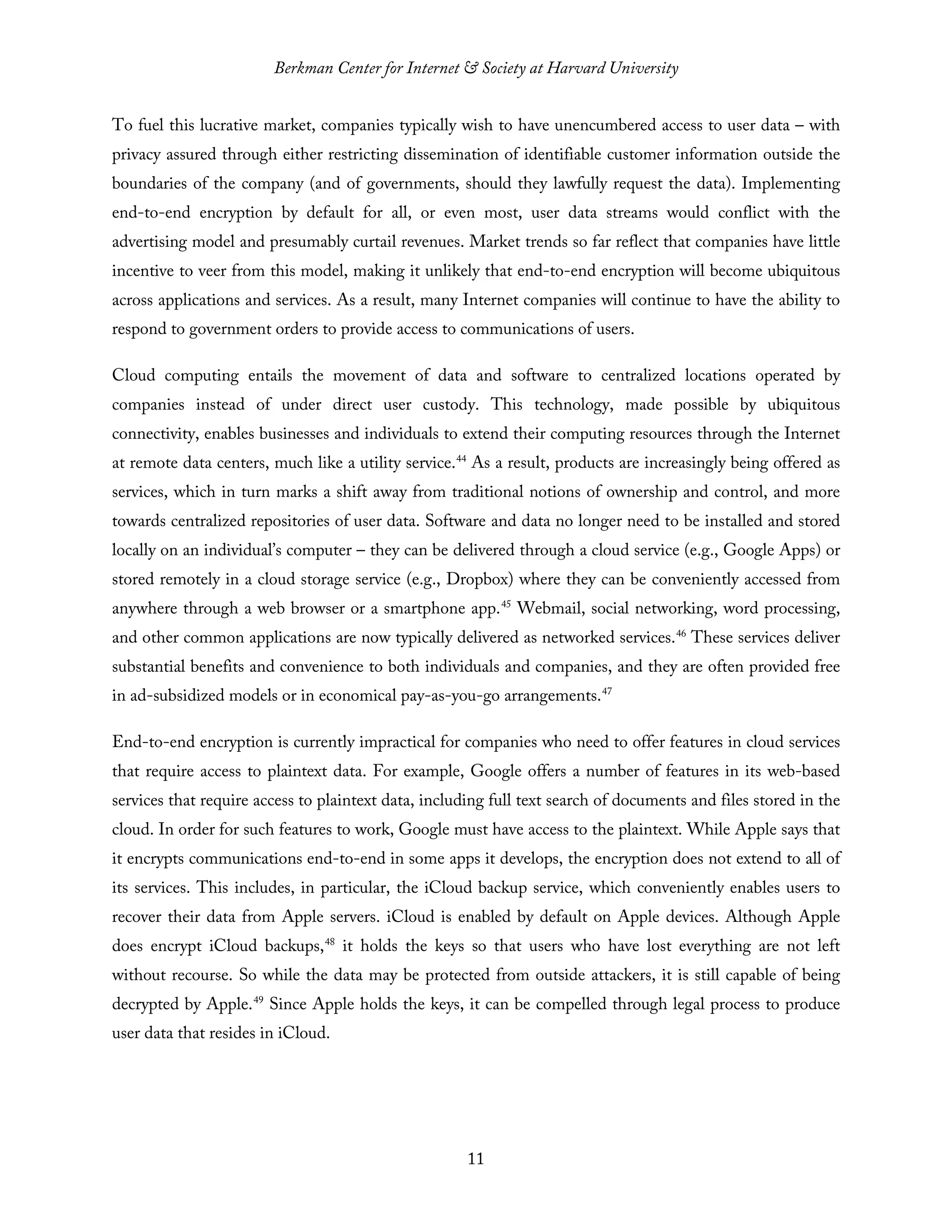 Berkman Center for Internet & Society at Harvard University
11
To fuel this lucrative market, companies typically wish to have unencumbered access to user data – with
privacy assured through either restricting dissemination of identifiable customer information outside the
boundaries of the company (and of governments, should they lawfully request the data). Implementing
end-to-end encryption by default for all, or even most, user data streams would conflict with the
advertising model and presumably curtail revenues. Market trends so far reflect that companies have little
incentive to veer from this model, making it unlikely that end-to-end encryption will become ubiquitous
across applications and services. As a result, many Internet companies will continue to have the ability to
respond to government orders to provide access to communications of users.
Cloud computing entails the movement of data and software to centralized locations operated by
companies instead of under direct user custody. This technology, made possible by ubiquitous
connectivity, enables businesses and individuals to extend their computing resources through the Internet
at remote data centers, much like a utility service.44
As a result, products are increasingly being offered as
services, which in turn marks a shift away from traditional notions of ownership and control, and more
towards centralized repositories of user data. Software and data no longer need to be installed and stored
locally on an individual’s computer – they can be delivered through a cloud service (e.g., Google Apps) or
stored remotely in a cloud storage service (e.g., Dropbox) where they can be conveniently accessed from
anywhere through a web browser or a smartphone app.45
Webmail, social networking, word processing,
and other common applications are now typically delivered as networked services.46
These services deliver
substantial benefits and convenience to both individuals and companies, and they are often provided free
in ad-subsidized models or in economical pay-as-you-go arrangements.47
End-to-end encryption is currently impractical for companies who need to offer features in cloud services
that require access to plaintext data. For example, Google offers a number of features in its web-based
services that require access to plaintext data, including full text search of documents and files stored in the
cloud. In order for such features to work, Google must have access to the plaintext. While Apple says that
it encrypts communications end-to-end in some apps it develops, the encryption does not extend to all of
its services. This includes, in particular, the iCloud backup service, which conveniently enables users to
recover their data from Apple servers. iCloud is enabled by default on Apple devices. Although Apple
does encrypt iCloud backups,48
it holds the keys so that users who have lost everything are not left
without recourse. So while the data may be protected from outside attackers, it is still capable of being
decrypted by Apple.49
Since Apple holds the keys, it can be compelled through legal process to produce
user data that resides in iCloud.
 