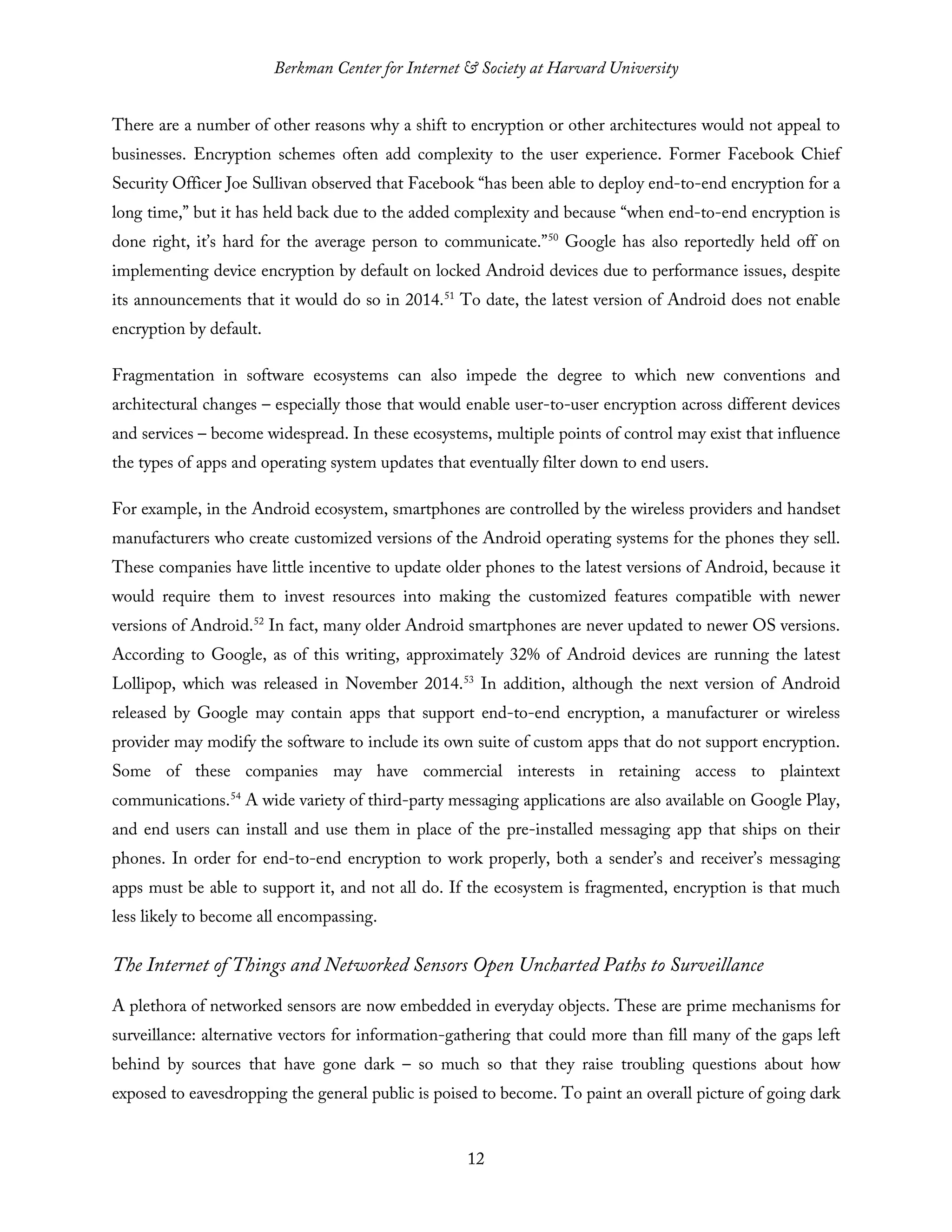 Berkman Center for Internet & Society at Harvard University
12
There are a number of other reasons why a shift to encryption or other architectures would not appeal to
businesses. Encryption schemes often add complexity to the user experience. Former Facebook Chief
Security Officer Joe Sullivan observed that Facebook “has been able to deploy end-to-end encryption for a
long time,” but it has held back due to the added complexity and because “when end-to-end encryption is
done right, it’s hard for the average person to communicate.”50
Google has also reportedly held off on
implementing device encryption by default on locked Android devices due to performance issues, despite
its announcements that it would do so in 2014.51
To date, the latest version of Android does not enable
encryption by default.
Fragmentation in software ecosystems can also impede the degree to which new conventions and
architectural changes – especially those that would enable user-to-user encryption across different devices
and services – become widespread. In these ecosystems, multiple points of control may exist that influence
the types of apps and operating system updates that eventually filter down to end users.
For example, in the Android ecosystem, smartphones are controlled by the wireless providers and handset
manufacturers who create customized versions of the Android operating systems for the phones they sell.
These companies have little incentive to update older phones to the latest versions of Android, because it
would require them to invest resources into making the customized features compatible with newer
versions of Android.52
In fact, many older Android smartphones are never updated to newer OS versions.
According to Google, as of this writing, approximately 32% of Android devices are running the latest
Lollipop, which was released in November 2014.53
In addition, although the next version of Android
released by Google may contain apps that support end-to-end encryption, a manufacturer or wireless
provider may modify the software to include its own suite of custom apps that do not support encryption.
Some of these companies may have commercial interests in retaining access to plaintext
communications.54
A wide variety of third-party messaging applications are also available on Google Play,
and end users can install and use them in place of the pre-installed messaging app that ships on their
phones. In order for end-to-end encryption to work properly, both a sender’s and receiver’s messaging
apps must be able to support it, and not all do. If the ecosystem is fragmented, encryption is that much
less likely to become all encompassing.
The Internet of Things and Networked Sensors Open Uncharted Paths to Surveillance
A plethora of networked sensors are now embedded in everyday objects. These are prime mechanisms for
surveillance: alternative vectors for information-gathering that could more than fill many of the gaps left
behind by sources that have gone dark – so much so that they raise troubling questions about how
exposed to eavesdropping the general public is poised to become. To paint an overall picture of going dark
 