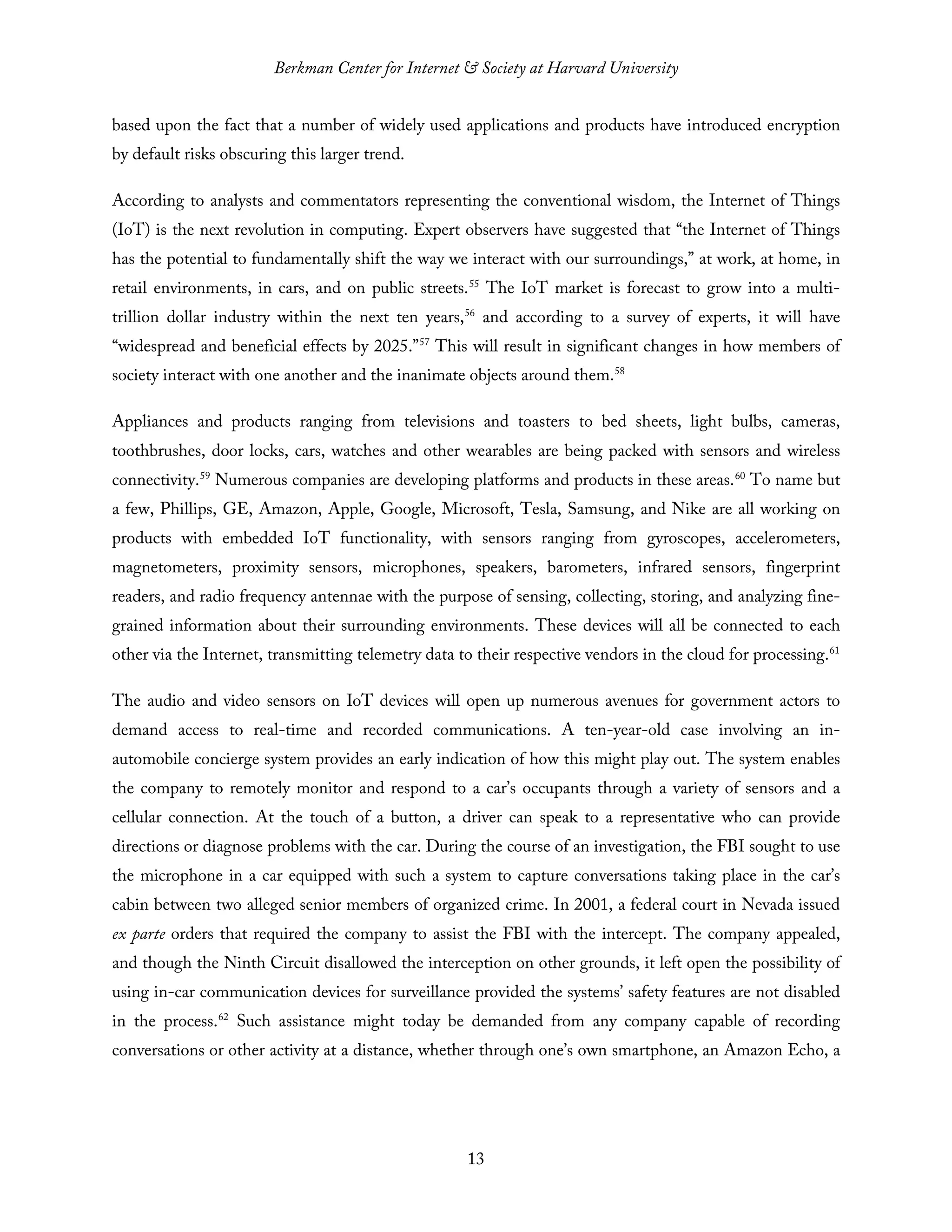 Berkman Center for Internet & Society at Harvard University
13
based upon the fact that a number of widely used applications and products have introduced encryption
by default risks obscuring this larger trend.
According to analysts and commentators representing the conventional wisdom, the Internet of Things
(IoT) is the next revolution in computing. Expert observers have suggested that “the Internet of Things
has the potential to fundamentally shift the way we interact with our surroundings,” at work, at home, in
retail environments, in cars, and on public streets.55
The IoT market is forecast to grow into a multi-
trillion dollar industry within the next ten years,56
and according to a survey of experts, it will have
“widespread and beneficial effects by 2025.”57
This will result in significant changes in how members of
society interact with one another and the inanimate objects around them.58
Appliances and products ranging from televisions and toasters to bed sheets, light bulbs, cameras,
toothbrushes, door locks, cars, watches and other wearables are being packed with sensors and wireless
connectivity.59
Numerous companies are developing platforms and products in these areas.60
To name but
a few, Phillips, GE, Amazon, Apple, Google, Microsoft, Tesla, Samsung, and Nike are all working on
products with embedded IoT functionality, with sensors ranging from gyroscopes, accelerometers,
magnetometers, proximity sensors, microphones, speakers, barometers, infrared sensors, fingerprint
readers, and radio frequency antennae with the purpose of sensing, collecting, storing, and analyzing fine-
grained information about their surrounding environments. These devices will all be connected to each
other via the Internet, transmitting telemetry data to their respective vendors in the cloud for processing.61
The audio and video sensors on IoT devices will open up numerous avenues for government actors to
demand access to real-time and recorded communications. A ten-year-old case involving an in-
automobile concierge system provides an early indication of how this might play out. The system enables
the company to remotely monitor and respond to a car’s occupants through a variety of sensors and a
cellular connection. At the touch of a button, a driver can speak to a representative who can provide
directions or diagnose problems with the car. During the course of an investigation, the FBI sought to use
the microphone in a car equipped with such a system to capture conversations taking place in the car’s
cabin between two alleged senior members of organized crime. In 2001, a federal court in Nevada issued
ex parte orders that required the company to assist the FBI with the intercept. The company appealed,
and though the Ninth Circuit disallowed the interception on other grounds, it left open the possibility of
using in-car communication devices for surveillance provided the systems’ safety features are not disabled
in the process.62
Such assistance might today be demanded from any company capable of recording
conversations or other activity at a distance, whether through one’s own smartphone, an Amazon Echo, a
 