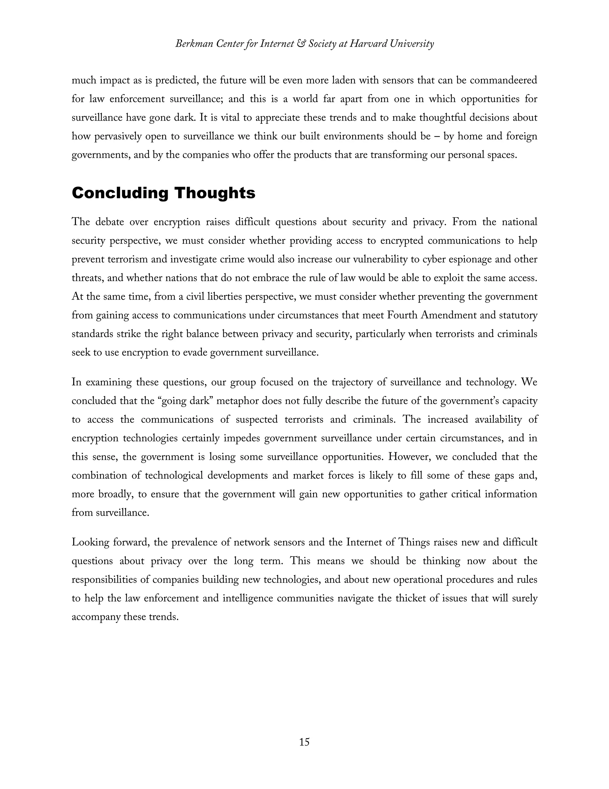 Berkman Center for Internet & Society at Harvard University
15
much impact as is predicted, the future will be even more laden with sensors that can be commandeered
for law enforcement surveillance; and this is a world far apart from one in which opportunities for
surveillance have gone dark. It is vital to appreciate these trends and to make thoughtful decisions about
how pervasively open to surveillance we think our built environments should be – by home and foreign
governments, and by the companies who offer the products that are transforming our personal spaces.
Concluding Thoughts
The debate over encryption raises difficult questions about security and privacy. From the national
security perspective, we must consider whether providing access to encrypted communications to help
prevent terrorism and investigate crime would also increase our vulnerability to cyber espionage and other
threats, and whether nations that do not embrace the rule of law would be able to exploit the same access.
At the same time, from a civil liberties perspective, we must consider whether preventing the government
from gaining access to communications under circumstances that meet Fourth Amendment and statutory
standards strike the right balance between privacy and security, particularly when terrorists and criminals
seek to use encryption to evade government surveillance.
In examining these questions, our group focused on the trajectory of surveillance and technology. We
concluded that the “going dark” metaphor does not fully describe the future of the government’s capacity
to access the communications of suspected terrorists and criminals. The increased availability of
encryption technologies certainly impedes government surveillance under certain circumstances, and in
this sense, the government is losing some surveillance opportunities. However, we concluded that the
combination of technological developments and market forces is likely to fill some of these gaps and,
more broadly, to ensure that the government will gain new opportunities to gather critical information
from surveillance.
Looking forward, the prevalence of network sensors and the Internet of Things raises new and difficult
questions about privacy over the long term. This means we should be thinking now about the
responsibilities of companies building new technologies, and about new operational procedures and rules
to help the law enforcement and intelligence communities navigate the thicket of issues that will surely
accompany these trends.
 