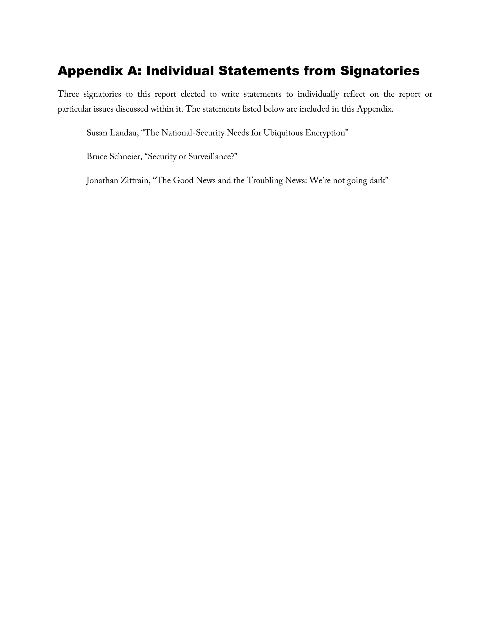 Appendix A: Individual Statements from Signatories
Three signatories to this report elected to write statements to individually reflect on the report or
particular issues discussed within it. The statements listed below are included in this Appendix.
Susan Landau, “The National-Security Needs for Ubiquitous Encryption”
Bruce Schneier, “Security or Surveillance?”
Jonathan Zittrain, “The Good News and the Troubling News: We’re not going dark”
 