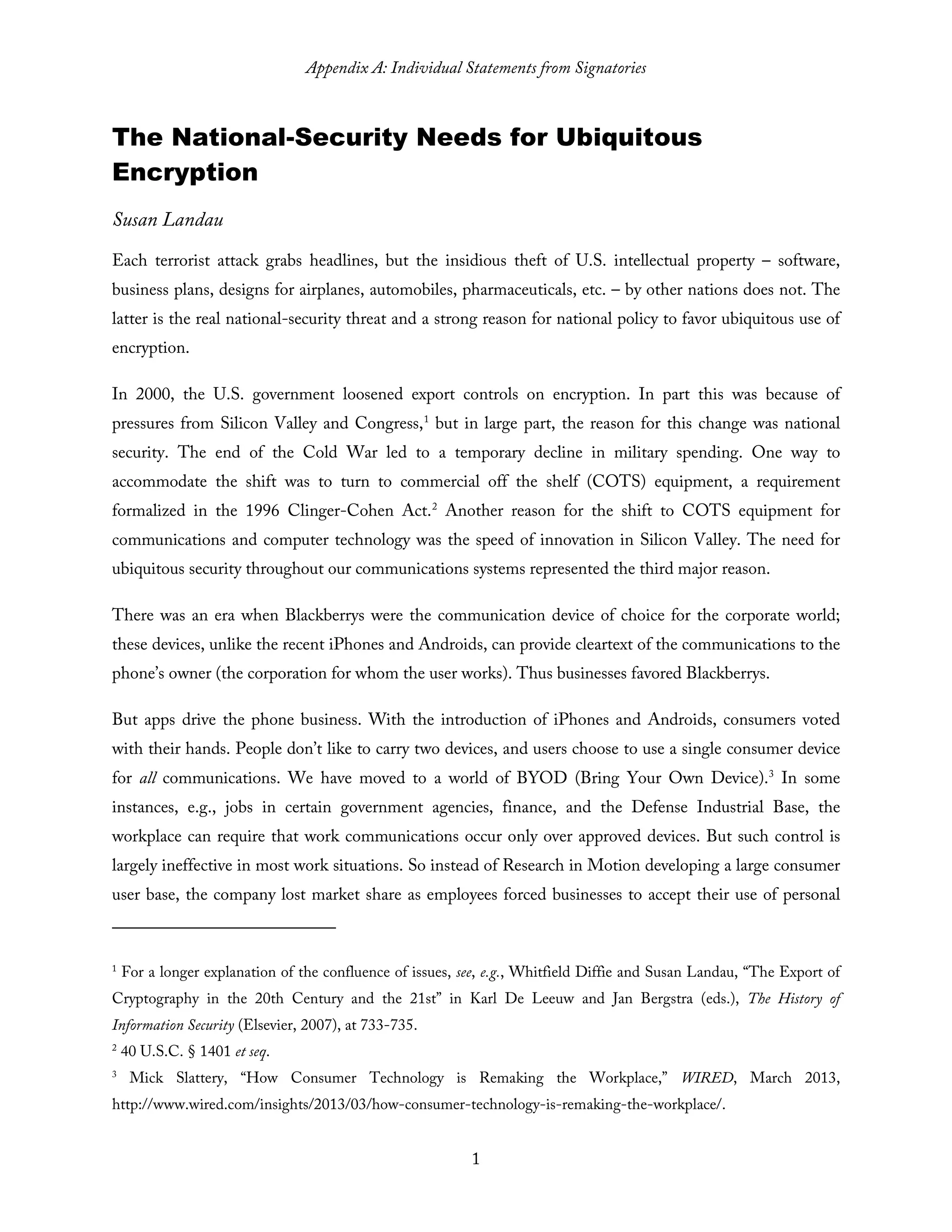 Appendix A: Individual Statements from Signatories
1
The National-Security Needs for Ubiquitous
Encryption
Susan Landau
Each terrorist attack grabs headlines, but the insidious theft of U.S. intellectual property – software,
business plans, designs for airplanes, automobiles, pharmaceuticals, etc. – by other nations does not. The
latter is the real national-security threat and a strong reason for national policy to favor ubiquitous use of
encryption.
In 2000, the U.S. government loosened export controls on encryption. In part this was because of
pressures from Silicon Valley and Congress,1
but in large part, the reason for this change was national
security. The end of the Cold War led to a temporary decline in military spending. One way to
accommodate the shift was to turn to commercial off the shelf (COTS) equipment, a requirement
formalized in the 1996 Clinger-Cohen Act.2
Another reason for the shift to COTS equipment for
communications and computer technology was the speed of innovation in Silicon Valley. The need for
ubiquitous security throughout our communications systems represented the third major reason.
There was an era when Blackberrys were the communication device of choice for the corporate world;
these devices, unlike the recent iPhones and Androids, can provide cleartext of the communications to the
phone’s owner (the corporation for whom the user works). Thus businesses favored Blackberrys.
But apps drive the phone business. With the introduction of iPhones and Androids, consumers voted
with their hands. People don’t like to carry two devices, and users choose to use a single consumer device
for all communications. We have moved to a world of BYOD (Bring Your Own Device).3
In some
instances, e.g., jobs in certain government agencies, finance, and the Defense Industrial Base, the
workplace can require that work communications occur only over approved devices. But such control is
largely ineffective in most work situations. So instead of Research in Motion developing a large consumer
user base, the company lost market share as employees forced businesses to accept their use of personal
1
For a longer explanation of the confluence of issues, see, e.g., Whitfield Diffie and Susan Landau, “The Export of
Cryptography in the 20th Century and the 21st” in Karl De Leeuw and Jan Bergstra (eds.), The History of
Information Security (Elsevier, 2007), at 733-735.
2
40 U.S.C. § 1401 et seq.
3
Mick Slattery, “How Consumer Technology is Remaking the Workplace,” WIRED, March 2013,
http://www.wired.com/insights/2013/03/how-consumer-technology-is-remaking-the-workplace/.
 
