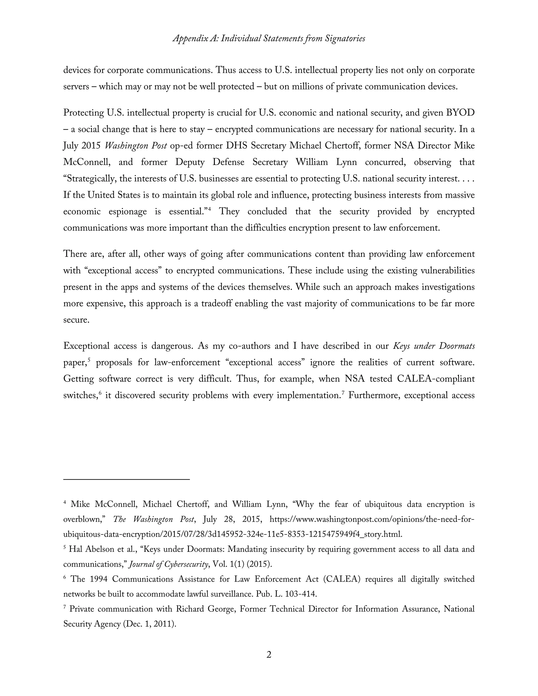 Appendix A: Individual Statements from Signatories
2
devices for corporate communications. Thus access to U.S. intellectual property lies not only on corporate
servers – which may or may not be well protected – but on millions of private communication devices.
Protecting U.S. intellectual property is crucial for U.S. economic and national security, and given BYOD
– a social change that is here to stay – encrypted communications are necessary for national security. In a
July 2015 Washington Post op-ed former DHS Secretary Michael Chertoff, former NSA Director Mike
McConnell, and former Deputy Defense Secretary William Lynn concurred, observing that
“Strategically, the interests of U.S. businesses are essential to protecting U.S. national security interest. . . .
If the United States is to maintain its global role and influence, protecting business interests from massive
economic espionage is essential.”4
They concluded that the security provided by encrypted
communications was more important than the difficulties encryption present to law enforcement.
There are, after all, other ways of going after communications content than providing law enforcement
with “exceptional access” to encrypted communications. These include using the existing vulnerabilities
present in the apps and systems of the devices themselves. While such an approach makes investigations
more expensive, this approach is a tradeoff enabling the vast majority of communications to be far more
secure.
Exceptional access is dangerous. As my co-authors and I have described in our Keys under Doormats
paper,5
proposals for law-enforcement “exceptional access” ignore the realities of current software.
Getting software correct is very difficult. Thus, for example, when NSA tested CALEA-compliant
switches,6
it discovered security problems with every implementation.7
Furthermore, exceptional access
4
Mike McConnell, Michael Chertoff, and William Lynn, “Why the fear of ubiquitous data encryption is
overblown,” The Washington Post, July 28, 2015, https://www.washingtonpost.com/opinions/the-need-for-
ubiquitous-data-encryption/2015/07/28/3d145952-324e-11e5-8353-1215475949f4_story.html.
5
Hal Abelson et al., “Keys under Doormats: Mandating insecurity by requiring government access to all data and
communications,” Journal of Cybersecurity, Vol. 1(1) (2015).
6
The 1994 Communications Assistance for Law Enforcement Act (CALEA) requires all digitally switched
networks be built to accommodate lawful surveillance. Pub. L. 103-414.
7
Private communication with Richard George, Former Technical Director for Information Assurance, National
Security Agency (Dec. 1, 2011).
 