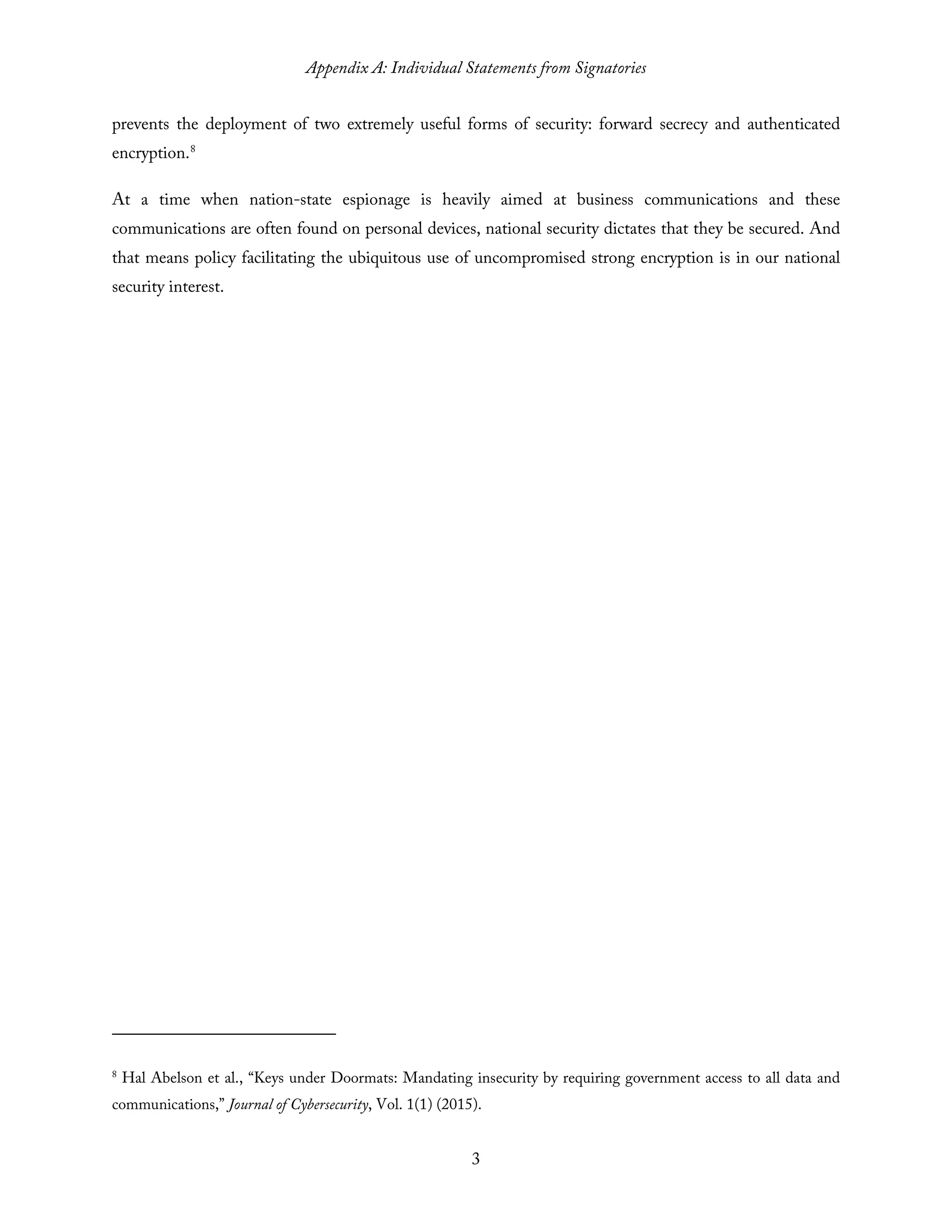 Appendix A: Individual Statements from Signatories
3
prevents the deployment of two extremely useful forms of security: forward secrecy and authenticated
encryption.8
At a time when nation-state espionage is heavily aimed at business communications and these
communications are often found on personal devices, national security dictates that they be secured. And
that means policy facilitating the ubiquitous use of uncompromised strong encryption is in our national
security interest.
8
Hal Abelson et al., “Keys under Doormats: Mandating insecurity by requiring government access to all data and
communications,” Journal of Cybersecurity, Vol. 1(1) (2015).
 