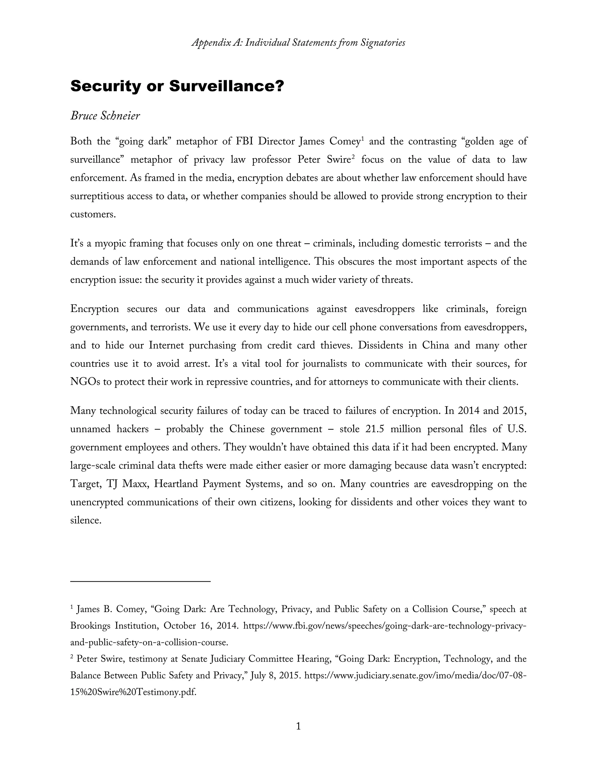 Appendix A: Individual Statements from Signatories
1
Security or Surveillance?
Bruce Schneier
Both the “going dark” metaphor of FBI Director James Comey1
and the contrasting “golden age of
surveillance” metaphor of privacy law professor Peter Swire2
focus on the value of data to law
enforcement. As framed in the media, encryption debates are about whether law enforcement should have
surreptitious access to data, or whether companies should be allowed to provide strong encryption to their
customers.
It’s a myopic framing that focuses only on one threat – criminals, including domestic terrorists – and the
demands of law enforcement and national intelligence. This obscures the most important aspects of the
encryption issue: the security it provides against a much wider variety of threats.
Encryption secures our data and communications against eavesdroppers like criminals, foreign
governments, and terrorists. We use it every day to hide our cell phone conversations from eavesdroppers,
and to hide our Internet purchasing from credit card thieves. Dissidents in China and many other
countries use it to avoid arrest. It’s a vital tool for journalists to communicate with their sources, for
NGOs to protect their work in repressive countries, and for attorneys to communicate with their clients.
Many technological security failures of today can be traced to failures of encryption. In 2014 and 2015,
unnamed hackers – probably the Chinese government – stole 21.5 million personal files of U.S.
government employees and others. They wouldn’t have obtained this data if it had been encrypted. Many
large-scale criminal data thefts were made either easier or more damaging because data wasn’t encrypted:
Target, TJ Maxx, Heartland Payment Systems, and so on. Many countries are eavesdropping on the
unencrypted communications of their own citizens, looking for dissidents and other voices they want to
silence.
1
James B. Comey, “Going Dark: Are Technology, Privacy, and Public Safety on a Collision Course,” speech at
Brookings Institution, October 16, 2014. https://www.fbi.gov/news/speeches/going-dark-are-technology-privacy-
and-public-safety-on-a-collision-course.
2
Peter Swire, testimony at Senate Judiciary Committee Hearing, “Going Dark: Encryption, Technology, and the
Balance Between Public Safety and Privacy,” July 8, 2015. https://www.judiciary.senate.gov/imo/media/doc/07-08-
15%20Swire%20Testimony.pdf.
 