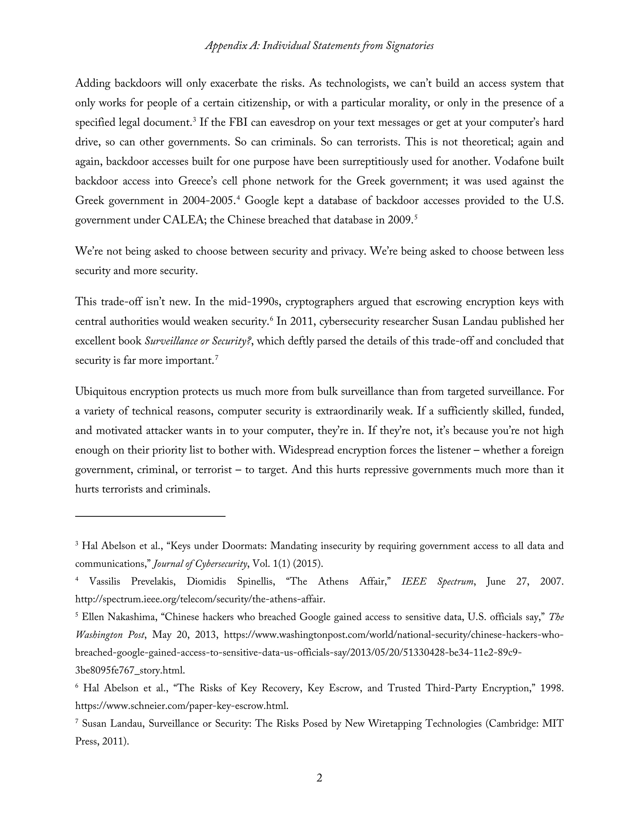 Appendix A: Individual Statements from Signatories
2
Adding backdoors will only exacerbate the risks. As technologists, we can’t build an access system that
only works for people of a certain citizenship, or with a particular morality, or only in the presence of a
specified legal document.3
If the FBI can eavesdrop on your text messages or get at your computer’s hard
drive, so can other governments. So can criminals. So can terrorists. This is not theoretical; again and
again, backdoor accesses built for one purpose have been surreptitiously used for another. Vodafone built
backdoor access into Greece’s cell phone network for the Greek government; it was used against the
Greek government in 2004-2005.4
Google kept a database of backdoor accesses provided to the U.S.
government under CALEA; the Chinese breached that database in 2009.5
We’re not being asked to choose between security and privacy. We’re being asked to choose between less
security and more security.
This trade-off isn’t new. In the mid-1990s, cryptographers argued that escrowing encryption keys with
central authorities would weaken security.6
In 2011, cybersecurity researcher Susan Landau published her
excellent book Surveillance or Security?, which deftly parsed the details of this trade-off and concluded that
security is far more important.7
Ubiquitous encryption protects us much more from bulk surveillance than from targeted surveillance. For
a variety of technical reasons, computer security is extraordinarily weak. If a sufficiently skilled, funded,
and motivated attacker wants in to your computer, they’re in. If they’re not, it’s because you’re not high
enough on their priority list to bother with. Widespread encryption forces the listener – whether a foreign
government, criminal, or terrorist – to target. And this hurts repressive governments much more than it
hurts terrorists and criminals.
3
Hal Abelson et al., “Keys under Doormats: Mandating insecurity by requiring government access to all data and
communications,” Journal of Cybersecurity, Vol. 1(1) (2015).
4
Vassilis Prevelakis, Diomidis Spinellis, “The Athens Affair,” IEEE Spectrum, June 27, 2007.
http://spectrum.ieee.org/telecom/security/the-athens-affair.
5
Ellen Nakashima, “Chinese hackers who breached Google gained access to sensitive data, U.S. officials say,” The
Washington Post, May 20, 2013, https://www.washingtonpost.com/world/national-security/chinese-hackers-who-
breached-google-gained-access-to-sensitive-data-us-officials-say/2013/05/20/51330428-be34-11e2-89c9-
3be8095fe767_story.html.
6
Hal Abelson et al., “The Risks of Key Recovery, Key Escrow, and Trusted Third-Party Encryption,” 1998.
https://www.schneier.com/paper-key-escrow.html.
7
Susan Landau, Surveillance or Security: The Risks Posed by New Wiretapping Technologies (Cambridge: MIT
Press, 2011).
 