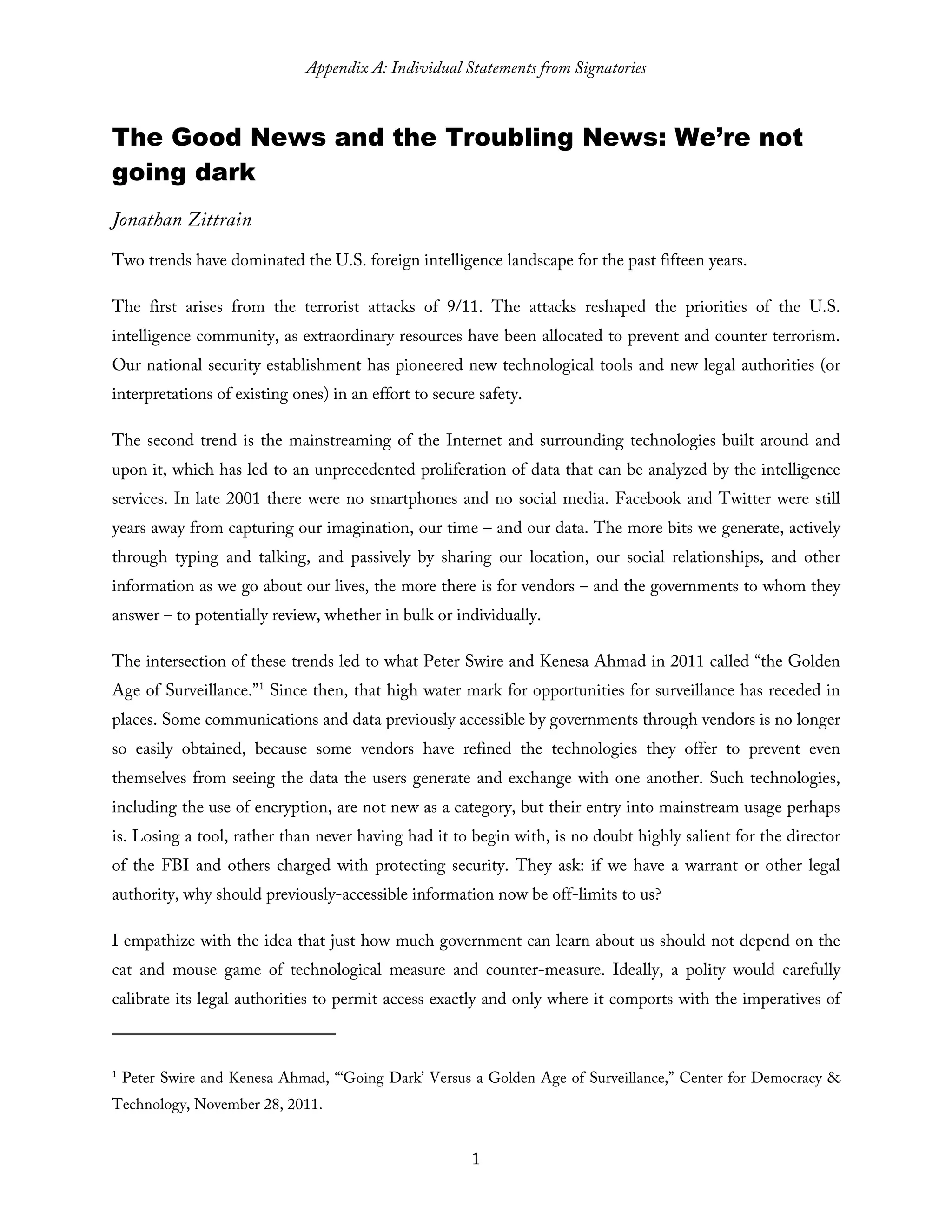 Appendix A: Individual Statements from Signatories
1
The Good News and the Troubling News: We’re not
going dark
Jonathan Zittrain
Two trends have dominated the U.S. foreign intelligence landscape for the past fifteen years.
The first arises from the terrorist attacks of 9/11. The attacks reshaped the priorities of the U.S.
intelligence community, as extraordinary resources have been allocated to prevent and counter terrorism.
Our national security establishment has pioneered new technological tools and new legal authorities (or
interpretations of existing ones) in an effort to secure safety.
The second trend is the mainstreaming of the Internet and surrounding technologies built around and
upon it, which has led to an unprecedented proliferation of data that can be analyzed by the intelligence
services. In late 2001 there were no smartphones and no social media. Facebook and Twitter were still
years away from capturing our imagination, our time – and our data. The more bits we generate, actively
through typing and talking, and passively by sharing our location, our social relationships, and other
information as we go about our lives, the more there is for vendors – and the governments to whom they
answer – to potentially review, whether in bulk or individually.
The intersection of these trends led to what Peter Swire and Kenesa Ahmad in 2011 called “the Golden
Age of Surveillance.”1
Since then, that high water mark for opportunities for surveillance has receded in
places. Some communications and data previously accessible by governments through vendors is no longer
so easily obtained, because some vendors have refined the technologies they offer to prevent even
themselves from seeing the data the users generate and exchange with one another. Such technologies,
including the use of encryption, are not new as a category, but their entry into mainstream usage perhaps
is. Losing a tool, rather than never having had it to begin with, is no doubt highly salient for the director
of the FBI and others charged with protecting security. They ask: if we have a warrant or other legal
authority, why should previously-accessible information now be off-limits to us?
I empathize with the idea that just how much government can learn about us should not depend on the
cat and mouse game of technological measure and counter-measure. Ideally, a polity would carefully
calibrate its legal authorities to permit access exactly and only where it comports with the imperatives of
1
Peter Swire and Kenesa Ahmad, “‘Going Dark’ Versus a Golden Age of Surveillance,” Center for Democracy &
Technology, November 28, 2011.
 