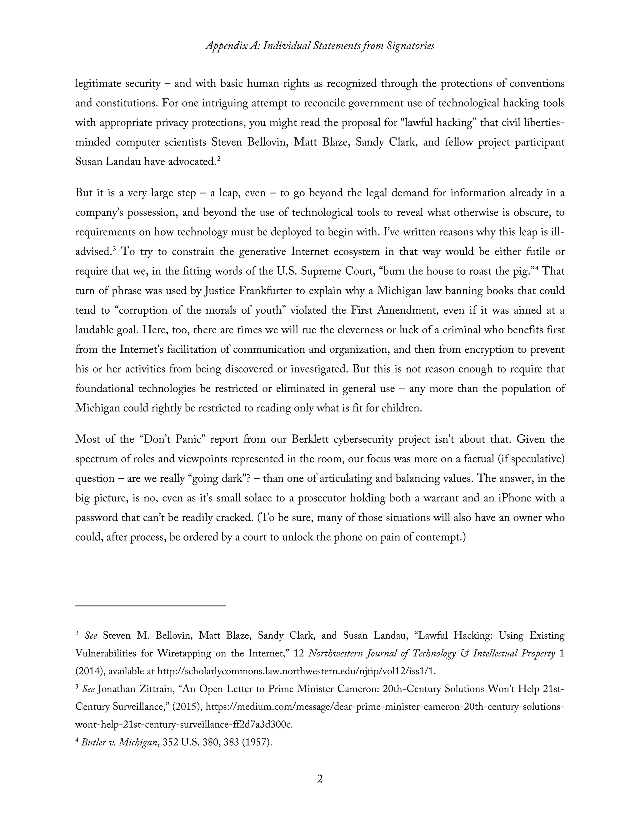Appendix A: Individual Statements from Signatories
2
legitimate security – and with basic human rights as recognized through the protections of conventions
and constitutions. For one intriguing attempt to reconcile government use of technological hacking tools
with appropriate privacy protections, you might read the proposal for “lawful hacking” that civil liberties-
minded computer scientists Steven Bellovin, Matt Blaze, Sandy Clark, and fellow project participant
Susan Landau have advocated.2
But it is a very large step – a leap, even – to go beyond the legal demand for information already in a
company’s possession, and beyond the use of technological tools to reveal what otherwise is obscure, to
requirements on how technology must be deployed to begin with. I’ve written reasons why this leap is ill-
advised.3
To try to constrain the generative Internet ecosystem in that way would be either futile or
require that we, in the fitting words of the U.S. Supreme Court, “burn the house to roast the pig.”4
That
turn of phrase was used by Justice Frankfurter to explain why a Michigan law banning books that could
tend to “corruption of the morals of youth” violated the First Amendment, even if it was aimed at a
laudable goal. Here, too, there are times we will rue the cleverness or luck of a criminal who benefits first
from the Internet’s facilitation of communication and organization, and then from encryption to prevent
his or her activities from being discovered or investigated. But this is not reason enough to require that
foundational technologies be restricted or eliminated in general use – any more than the population of
Michigan could rightly be restricted to reading only what is fit for children.
Most of the “Don’t Panic” report from our Berklett cybersecurity project isn’t about that. Given the
spectrum of roles and viewpoints represented in the room, our focus was more on a factual (if speculative)
question – are we really “going dark”? – than one of articulating and balancing values. The answer, in the
big picture, is no, even as it’s small solace to a prosecutor holding both a warrant and an iPhone with a
password that can’t be readily cracked. (To be sure, many of those situations will also have an owner who
could, after process, be ordered by a court to unlock the phone on pain of contempt.)
2
See Steven M. Bellovin, Matt Blaze, Sandy Clark, and Susan Landau, “Lawful Hacking: Using Existing
Vulnerabilities for Wiretapping on the Internet,” 12 Northwestern Journal of Technology & Intellectual Property 1
(2014), available at http://scholarlycommons.law.northwestern.edu/njtip/vol12/iss1/1.
3
See Jonathan Zittrain, “An Open Letter to Prime Minister Cameron: 20th-Century Solutions Won’t Help 21st-
Century Surveillance,” (2015), https://medium.com/message/dear-prime-minister-cameron-20th-century-solutions-
wont-help-21st-century-surveillance-ff2d7a3d300c.
4
Butler v. Michigan, 352 U.S. 380, 383 (1957).
 