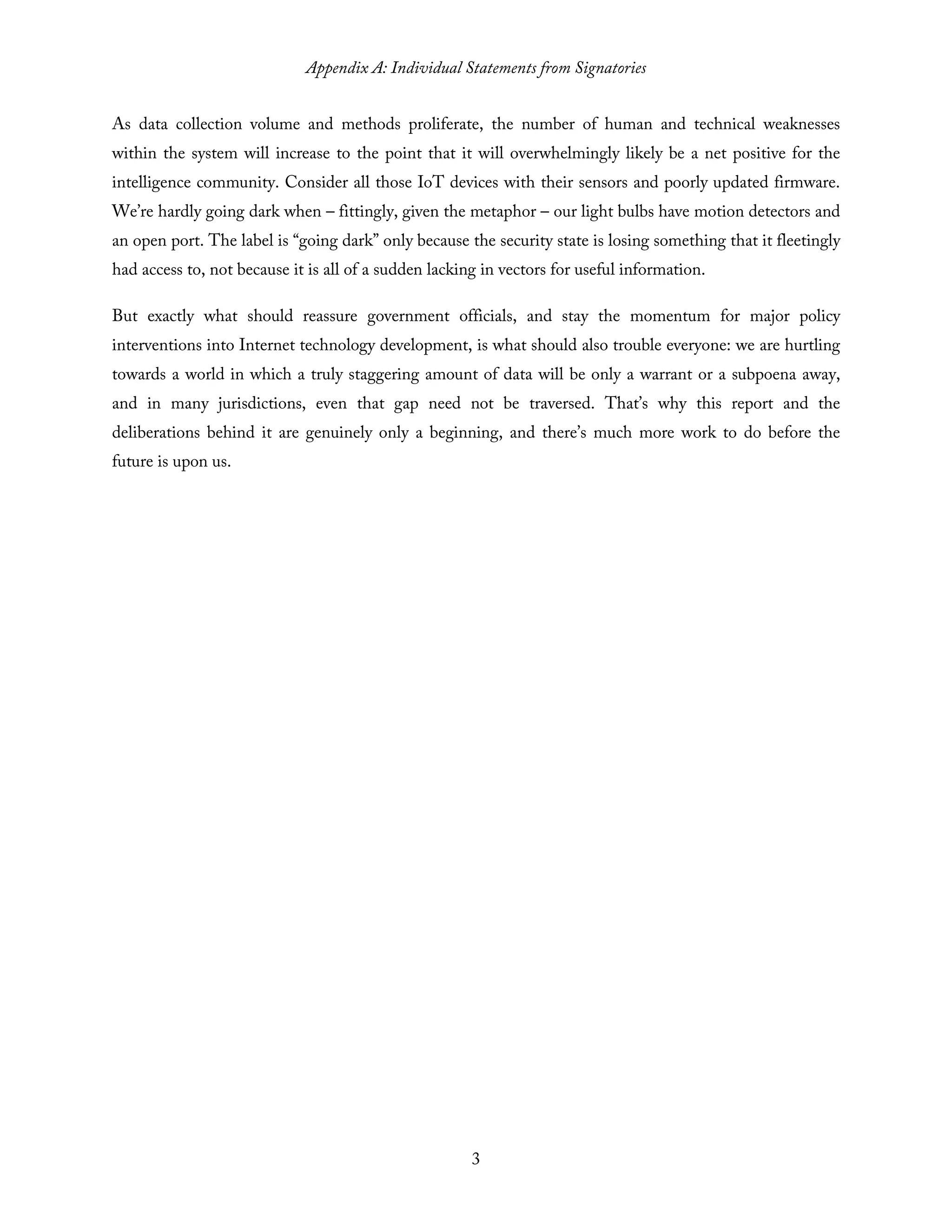 Appendix A: Individual Statements from Signatories
3
As data collection volume and methods proliferate, the number of human and technical weaknesses
within the system will increase to the point that it will overwhelmingly likely be a net positive for the
intelligence community. Consider all those IoT devices with their sensors and poorly updated firmware.
We’re hardly going dark when – fittingly, given the metaphor – our light bulbs have motion detectors and
an open port. The label is “going dark” only because the security state is losing something that it fleetingly
had access to, not because it is all of a sudden lacking in vectors for useful information.
But exactly what should reassure government officials, and stay the momentum for major policy
interventions into Internet technology development, is what should also trouble everyone: we are hurtling
towards a world in which a truly staggering amount of data will be only a warrant or a subpoena away,
and in many jurisdictions, even that gap need not be traversed. That’s why this report and the
deliberations behind it are genuinely only a beginning, and there’s much more work to do before the
future is upon us.
 