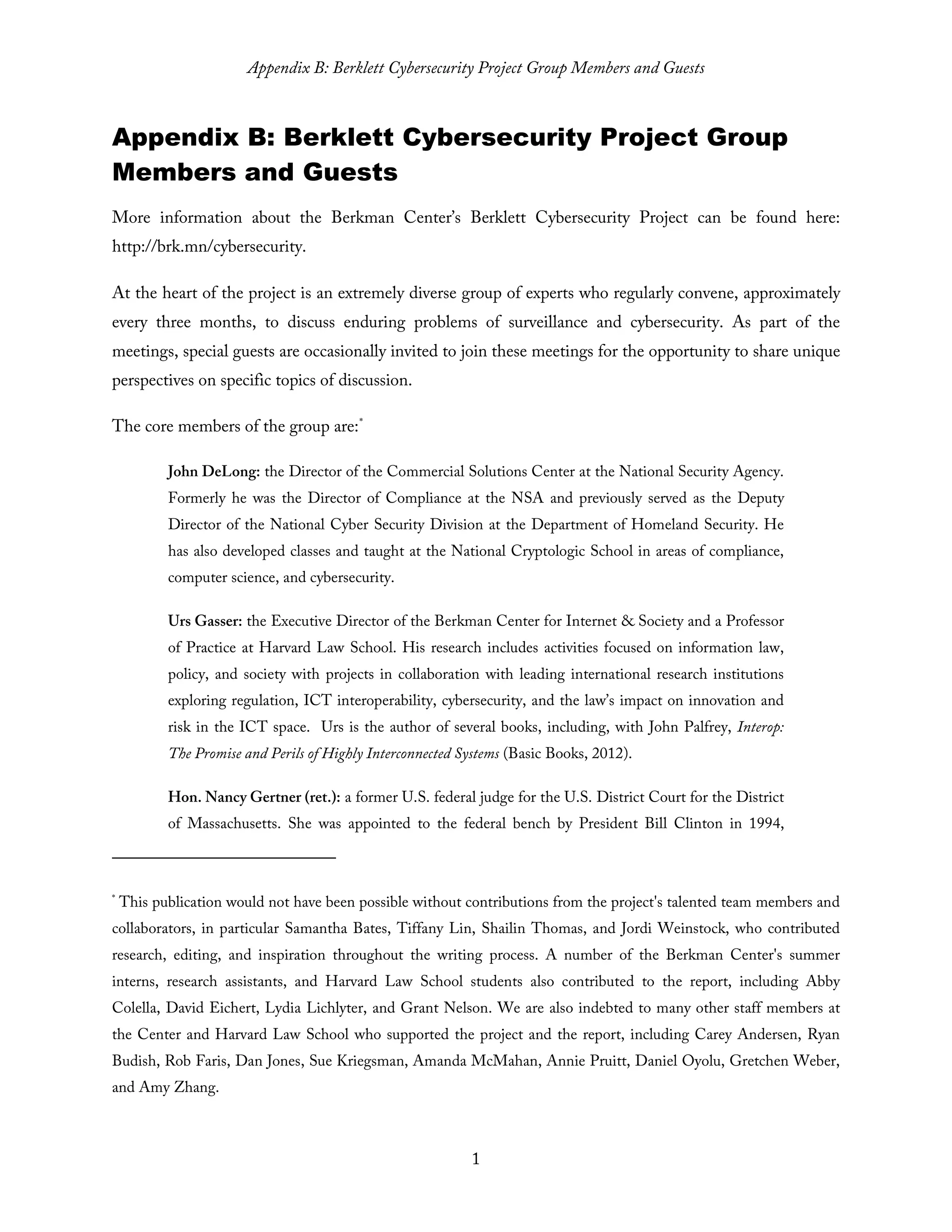 Appendix B: Berklett Cybersecurity Project Group Members and Guests
1
Appendix B: Berklett Cybersecurity Project Group
Members and Guests
More information about the Berkman Center’s Berklett Cybersecurity Project can be found here:
http://brk.mn/cybersecurity.
At the heart of the project is an extremely diverse group of experts who regularly convene, approximately
every three months, to discuss enduring problems of surveillance and cybersecurity. As part of the
meetings, special guests are occasionally invited to join these meetings for the opportunity to share unique
perspectives on specific topics of discussion.
The core members of the group are:*
John DeLong: the Director of the Commercial Solutions Center at the National Security Agency.
Formerly he was the Director of Compliance at the NSA and previously served as the Deputy
Director of the National Cyber Security Division at the Department of Homeland Security. He
has also developed classes and taught at the National Cryptologic School in areas of compliance,
computer science, and cybersecurity.
Urs Gasser: the Executive Director of the Berkman Center for Internet & Society and a Professor
of Practice at Harvard Law School. His research includes activities focused on information law,
policy, and society with projects in collaboration with leading international research institutions
exploring regulation, ICT interoperability, cybersecurity, and the law’s impact on innovation and
risk in the ICT space. Urs is the author of several books, including, with John Palfrey, Interop:
The Promise and Perils of Highly Interconnected Systems (Basic Books, 2012).
Hon. Nancy Gertner (ret.): a former U.S. federal judge for the U.S. District Court for the District
of Massachusetts. She was appointed to the federal bench by President Bill Clinton in 1994,
*
This publication would not have been possible without contributions from the project's talented team members and
collaborators, in particular Samantha Bates, Tiffany Lin, Shailin Thomas, and Jordi Weinstock, who contributed
research, editing, and inspiration throughout the writing process. A number of the Berkman Center's summer
interns, research assistants, and Harvard Law School students also contributed to the report, including Abby
Colella, David Eichert, Lydia Lichlyter, and Grant Nelson. We are also indebted to many other staff members at
the Center and Harvard Law School who supported the project and the report, including Carey Andersen, Ryan
Budish, Rob Faris, Dan Jones, Sue Kriegsman, Amanda McMahan, Annie Pruitt, Daniel Oyolu, Gretchen Weber,
and Amy Zhang.
 