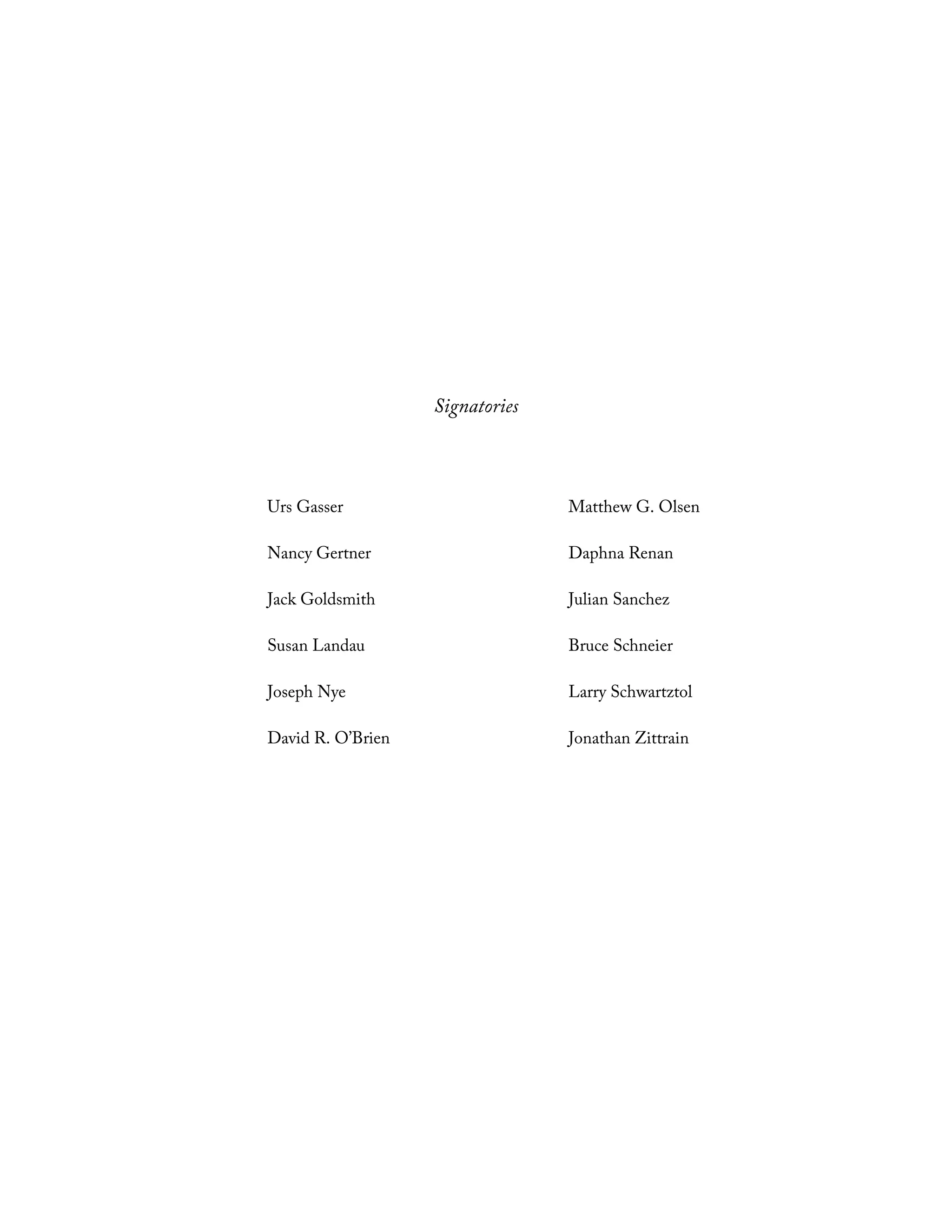 Signatories
Urs Gasser Matthew G. Olsen
Nancy Gertner Daphna Renan
Jack Goldsmith Julian Sanchez
Susan Landau Bruce Schneier
Joseph Nye Larry Schwartztol
David R. O’Brien Jonathan Zittrain
 