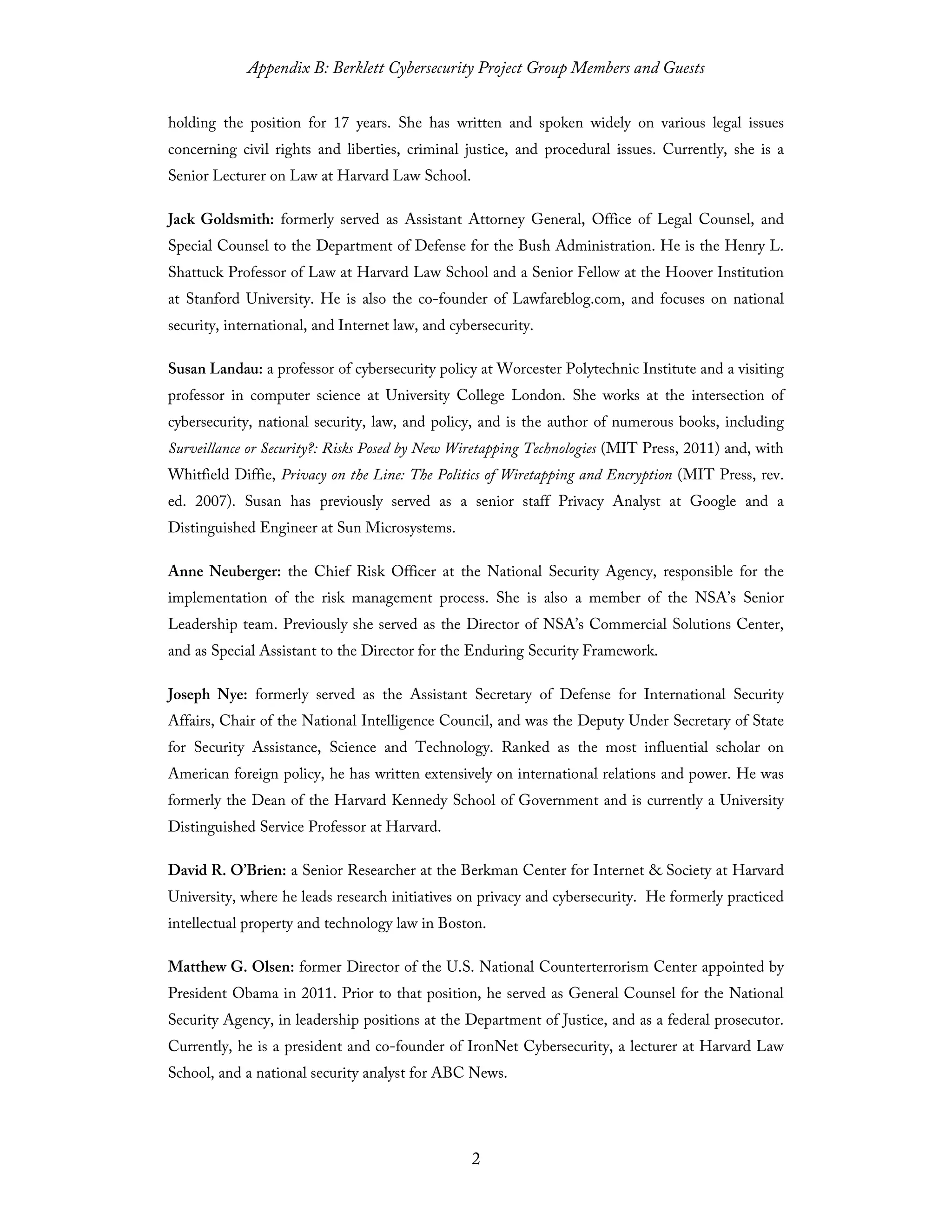 Appendix B: Berklett Cybersecurity Project Group Members and Guests
2
holding the position for 17 years. She has written and spoken widely on various legal issues
concerning civil rights and liberties, criminal justice, and procedural issues. Currently, she is a
Senior Lecturer on Law at Harvard Law School.
Jack Goldsmith: formerly served as Assistant Attorney General, Office of Legal Counsel, and
Special Counsel to the Department of Defense for the Bush Administration. He is the Henry L.
Shattuck Professor of Law at Harvard Law School and a Senior Fellow at the Hoover Institution
at Stanford University. He is also the co-founder of Lawfareblog.com, and focuses on national
security, international, and Internet law, and cybersecurity.
Susan Landau: a professor of cybersecurity policy at Worcester Polytechnic Institute and a visiting
professor in computer science at University College London. She works at the intersection of
cybersecurity, national security, law, and policy, and is the author of numerous books, including
Surveillance or Security?: Risks Posed by New Wiretapping Technologies (MIT Press, 2011) and, with
Whitfield Diffie, Privacy on the Line: The Politics of Wiretapping and Encryption (MIT Press, rev.
ed. 2007). Susan has previously served as a senior staff Privacy Analyst at Google and a
Distinguished Engineer at Sun Microsystems.
Anne Neuberger: the Chief Risk Officer at the National Security Agency, responsible for the
implementation of the risk management process. She is also a member of the NSA’s Senior
Leadership team. Previously she served as the Director of NSA’s Commercial Solutions Center,
and as Special Assistant to the Director for the Enduring Security Framework.
Joseph Nye: formerly served as the Assistant Secretary of Defense for International Security
Affairs, Chair of the National Intelligence Council, and was the Deputy Under Secretary of State
for Security Assistance, Science and Technology. Ranked as the most influential scholar on
American foreign policy, he has written extensively on international relations and power. He was
formerly the Dean of the Harvard Kennedy School of Government and is currently a University
Distinguished Service Professor at Harvard.
David R. O’Brien: a Senior Researcher at the Berkman Center for Internet & Society at Harvard
University, where he leads research initiatives on privacy and cybersecurity. He formerly practiced
intellectual property and technology law in Boston.
Matthew G. Olsen: former Director of the U.S. National Counterterrorism Center appointed by
President Obama in 2011. Prior to that position, he served as General Counsel for the National
Security Agency, in leadership positions at the Department of Justice, and as a federal prosecutor.
Currently, he is a president and co-founder of IronNet Cybersecurity, a lecturer at Harvard Law
School, and a national security analyst for ABC News.
 