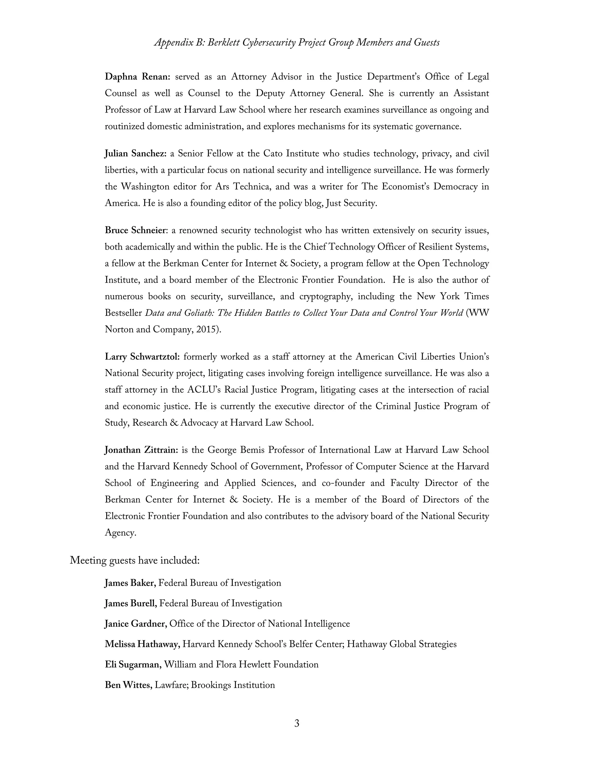 Appendix B: Berklett Cybersecurity Project Group Members and Guests
3
Daphna Renan: served as an Attorney Advisor in the Justice Department’s Office of Legal
Counsel as well as Counsel to the Deputy Attorney General. She is currently an Assistant
Professor of Law at Harvard Law School where her research examines surveillance as ongoing and
routinized domestic administration, and explores mechanisms for its systematic governance.
Julian Sanchez: a Senior Fellow at the Cato Institute who studies technology, privacy, and civil
liberties, with a particular focus on national security and intelligence surveillance. He was formerly
the Washington editor for Ars Technica, and was a writer for The Economist’s Democracy in
America. He is also a founding editor of the policy blog, Just Security.
Bruce Schneier: a renowned security technologist who has written extensively on security issues,
both academically and within the public. He is the Chief Technology Officer of Resilient Systems,
a fellow at the Berkman Center for Internet & Society, a program fellow at the Open Technology
Institute, and a board member of the Electronic Frontier Foundation. He is also the author of
numerous books on security, surveillance, and cryptography, including the New York Times
Bestseller Data and Goliath: The Hidden Battles to Collect Your Data and Control Your World (WW
Norton and Company, 2015).
Larry Schwartztol: formerly worked as a staff attorney at the American Civil Liberties Union’s
National Security project, litigating cases involving foreign intelligence surveillance. He was also a
staff attorney in the ACLU’s Racial Justice Program, litigating cases at the intersection of racial
and economic justice. He is currently the executive director of the Criminal Justice Program of
Study, Research & Advocacy at Harvard Law School.
Jonathan Zittrain: is the George Bemis Professor of International Law at Harvard Law School
and the Harvard Kennedy School of Government, Professor of Computer Science at the Harvard
School of Engineering and Applied Sciences, and co-founder and Faculty Director of the
Berkman Center for Internet & Society. He is a member of the Board of Directors of the
Electronic Frontier Foundation and also contributes to the advisory board of the National Security
Agency.
Meeting guests have included:
James Baker, Federal Bureau of Investigation
James Burell, Federal Bureau of Investigation
Janice Gardner, Office of the Director of National Intelligence
Melissa Hathaway, Harvard Kennedy School’s Belfer Center; Hathaway Global Strategies
Eli Sugarman, William and Flora Hewlett Foundation
Ben Wittes, Lawfare; Brookings Institution
 