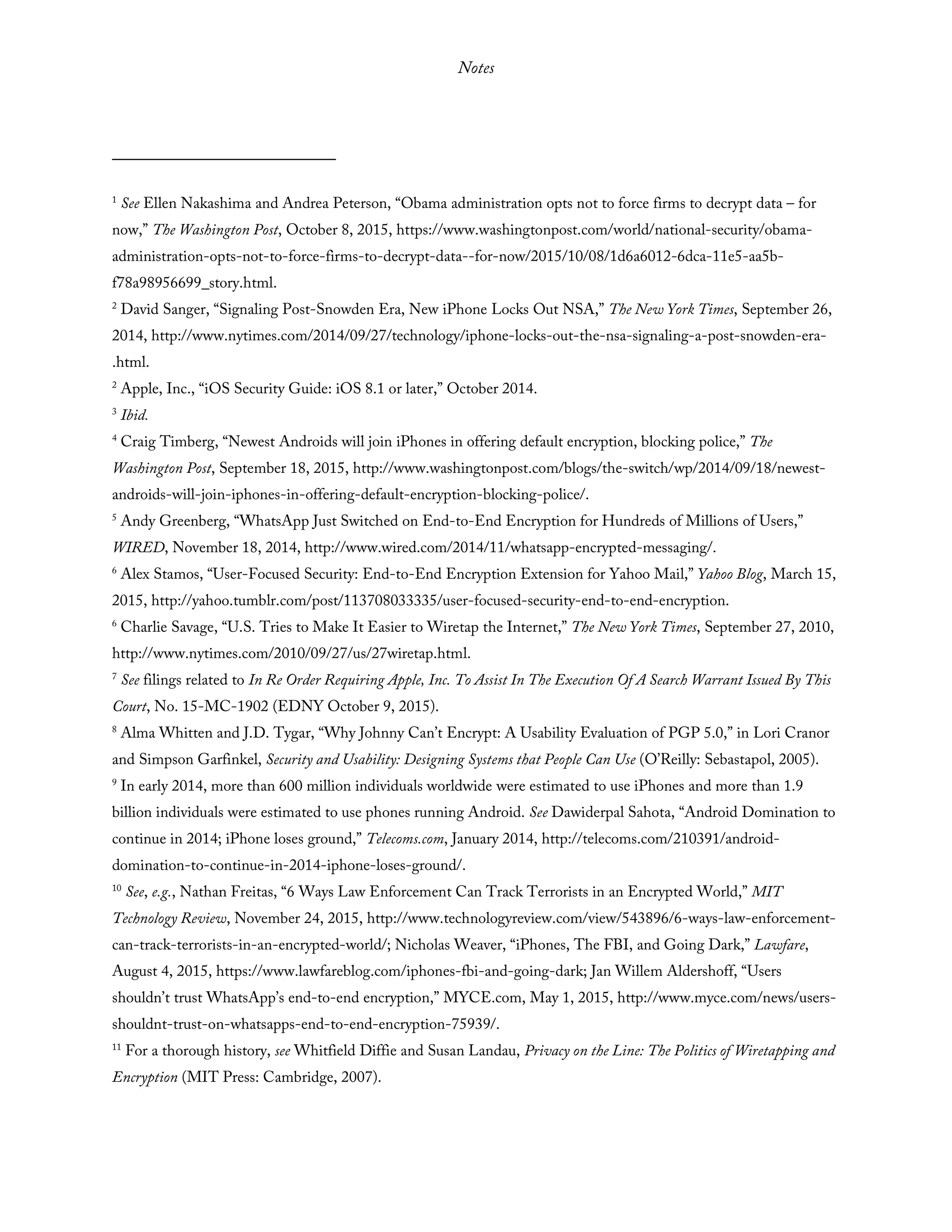 Notes
1
See Ellen Nakashima and Andrea Peterson, “Obama administration opts not to force firms to decrypt data – for
now,” The Washington Post, October 8, 2015, https://www.washingtonpost.com/world/national-security/obama-
administration-opts-not-to-force-firms-to-decrypt-data--for-now/2015/10/08/1d6a6012-6dca-11e5-aa5b-
f78a98956699_story.html.
2
David Sanger, “Signaling Post-Snowden Era, New iPhone Locks Out NSA,” The New York Times, September 26,
2014, http://www.nytimes.com/2014/09/27/technology/iphone-locks-out-the-nsa-signaling-a-post-snowden-era-
.html.
2
Apple, Inc., “iOS Security Guide: iOS 8.1 or later,” October 2014.
3
Ibid.
4
Craig Timberg, “Newest Androids will join iPhones in offering default encryption, blocking police,” The
Washington Post, September 18, 2015, http://www.washingtonpost.com/blogs/the-switch/wp/2014/09/18/newest-
androids-will-join-iphones-in-offering-default-encryption-blocking-police/.
5
Andy Greenberg, “WhatsApp Just Switched on End-to-End Encryption for Hundreds of Millions of Users,”
WIRED, November 18, 2014, http://www.wired.com/2014/11/whatsapp-encrypted-messaging/.
6
Alex Stamos, “User-Focused Security: End-to-End Encryption Extension for Yahoo Mail,” Yahoo Blog, March 15,
2015, http://yahoo.tumblr.com/post/113708033335/user-focused-security-end-to-end-encryption.
6
Charlie Savage, “U.S. Tries to Make It Easier to Wiretap the Internet,” The New York Times, September 27, 2010,
http://www.nytimes.com/2010/09/27/us/27wiretap.html.
7
See filings related to In Re Order Requiring Apple, Inc. To Assist In The Execution Of A Search Warrant Issued By This
Court, No. 15-MC-1902 (EDNY October 9, 2015).
8
Alma Whitten and J.D. Tygar, “Why Johnny Can’t Encrypt: A Usability Evaluation of PGP 5.0,” in Lori Cranor
and Simpson Garfinkel, Security and Usability: Designing Systems that People Can Use (O’Reilly: Sebastapol, 2005).
9
In early 2014, more than 600 million individuals worldwide were estimated to use iPhones and more than 1.9
billion individuals were estimated to use phones running Android. See Dawiderpal Sahota, “Android Domination to
continue in 2014; iPhone loses ground,” Telecoms.com, January 2014, http://telecoms.com/210391/android-
domination-to-continue-in-2014-iphone-loses-ground/.
10
See, e.g., Nathan Freitas, “6 Ways Law Enforcement Can Track Terrorists in an Encrypted World,” MIT
Technology Review, November 24, 2015, http://www.technologyreview.com/view/543896/6-ways-law-enforcement-
can-track-terrorists-in-an-encrypted-world/; Nicholas Weaver, “iPhones, The FBI, and Going Dark,” Lawfare,
August 4, 2015, https://www.lawfareblog.com/iphones-fbi-and-going-dark; Jan Willem Aldershoff, “Users
shouldn’t trust WhatsApp’s end-to-end encryption,” MYCE.com, May 1, 2015, http://www.myce.com/news/users-
shouldnt-trust-on-whatsapps-end-to-end-encryption-75939/.
11
For a thorough history, see Whitfield Diffie and Susan Landau, Privacy on the Line: The Politics of Wiretapping and
Encryption (MIT Press: Cambridge, 2007).
 