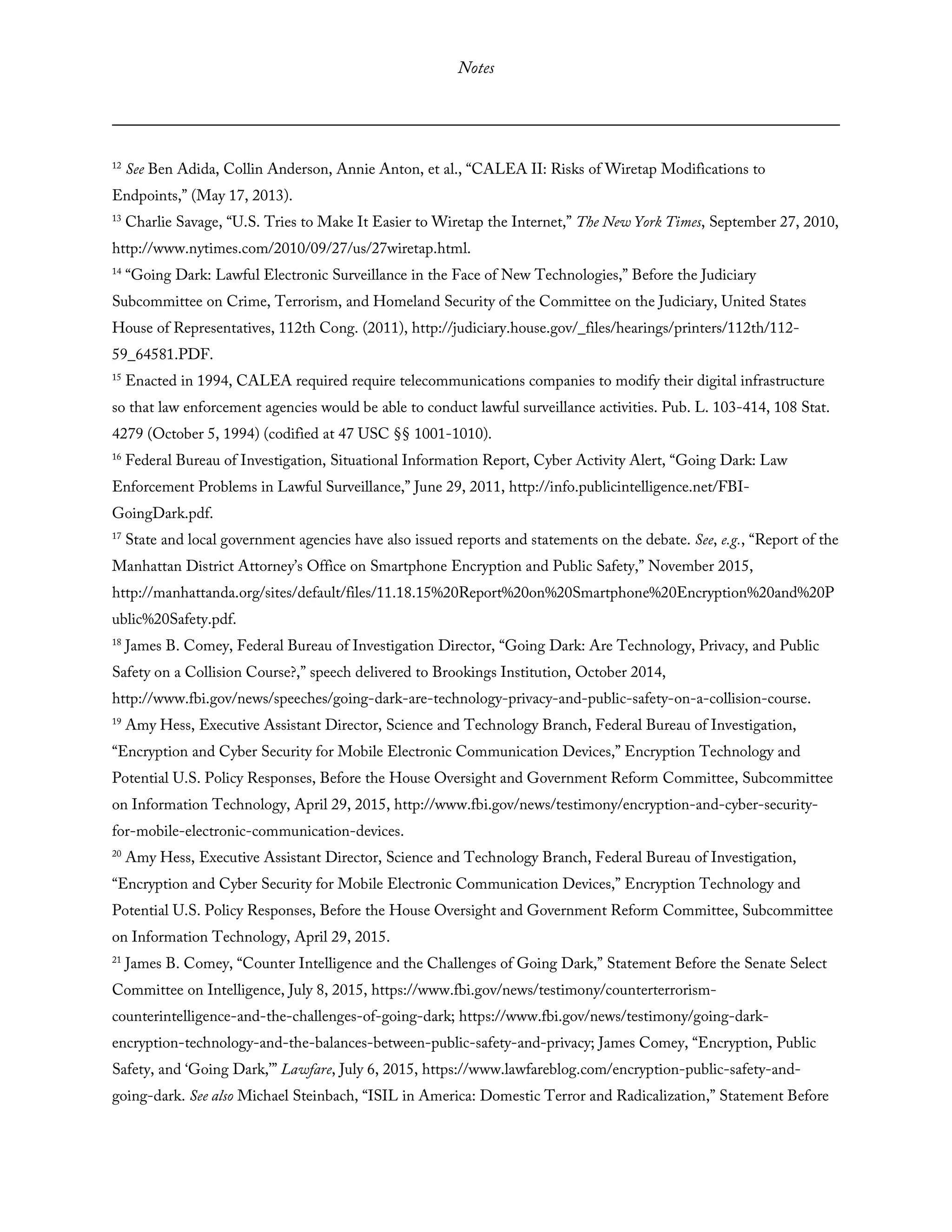Notes
12
See Ben Adida, Collin Anderson, Annie Anton, et al., “CALEA II: Risks of Wiretap Modifications to
Endpoints,” (May 17, 2013).
13
Charlie Savage, “U.S. Tries to Make It Easier to Wiretap the Internet,” The New York Times, September 27, 2010,
http://www.nytimes.com/2010/09/27/us/27wiretap.html.
14
“Going Dark: Lawful Electronic Surveillance in the Face of New Technologies,” Before the Judiciary
Subcommittee on Crime, Terrorism, and Homeland Security of the Committee on the Judiciary, United States
House of Representatives, 112th Cong. (2011), http://judiciary.house.gov/_files/hearings/printers/112th/112-
59_64581.PDF.
15
Enacted in 1994, CALEA required require telecommunications companies to modify their digital infrastructure
so that law enforcement agencies would be able to conduct lawful surveillance activities. Pub. L. 103-414, 108 Stat.
4279 (October 5, 1994) (codified at 47 USC §§ 1001-1010).
16
Federal Bureau of Investigation, Situational Information Report, Cyber Activity Alert, “Going Dark: Law
Enforcement Problems in Lawful Surveillance,” June 29, 2011, http://info.publicintelligence.net/FBI-
GoingDark.pdf.
17
State and local government agencies have also issued reports and statements on the debate. See, e.g., “Report of the
Manhattan District Attorney’s Office on Smartphone Encryption and Public Safety,” November 2015,
http://manhattanda.org/sites/default/files/11.18.15%20Report%20on%20Smartphone%20Encryption%20and%20P
ublic%20Safety.pdf.
18
James B. Comey, Federal Bureau of Investigation Director, “Going Dark: Are Technology, Privacy, and Public
Safety on a Collision Course?,” speech delivered to Brookings Institution, October 2014,
http://www.fbi.gov/news/speeches/going-dark-are-technology-privacy-and-public-safety-on-a-collision-course.
19
Amy Hess, Executive Assistant Director, Science and Technology Branch, Federal Bureau of Investigation,
“Encryption and Cyber Security for Mobile Electronic Communication Devices,” Encryption Technology and
Potential U.S. Policy Responses, Before the House Oversight and Government Reform Committee, Subcommittee
on Information Technology, April 29, 2015, http://www.fbi.gov/news/testimony/encryption-and-cyber-security-
for-mobile-electronic-communication-devices.
20
Amy Hess, Executive Assistant Director, Science and Technology Branch, Federal Bureau of Investigation,
“Encryption and Cyber Security for Mobile Electronic Communication Devices,” Encryption Technology and
Potential U.S. Policy Responses, Before the House Oversight and Government Reform Committee, Subcommittee
on Information Technology, April 29, 2015.
21
James B. Comey, “Counter Intelligence and the Challenges of Going Dark,” Statement Before the Senate Select
Committee on Intelligence, July 8, 2015, https://www.fbi.gov/news/testimony/counterterrorism-
counterintelligence-and-the-challenges-of-going-dark; https://www.fbi.gov/news/testimony/going-dark-
encryption-technology-and-the-balances-between-public-safety-and-privacy; James Comey, “Encryption, Public
Safety, and ‘Going Dark,’” Lawfare, July 6, 2015, https://www.lawfareblog.com/encryption-public-safety-and-
going-dark. See also Michael Steinbach, “ISIL in America: Domestic Terror and Radicalization,” Statement Before
 