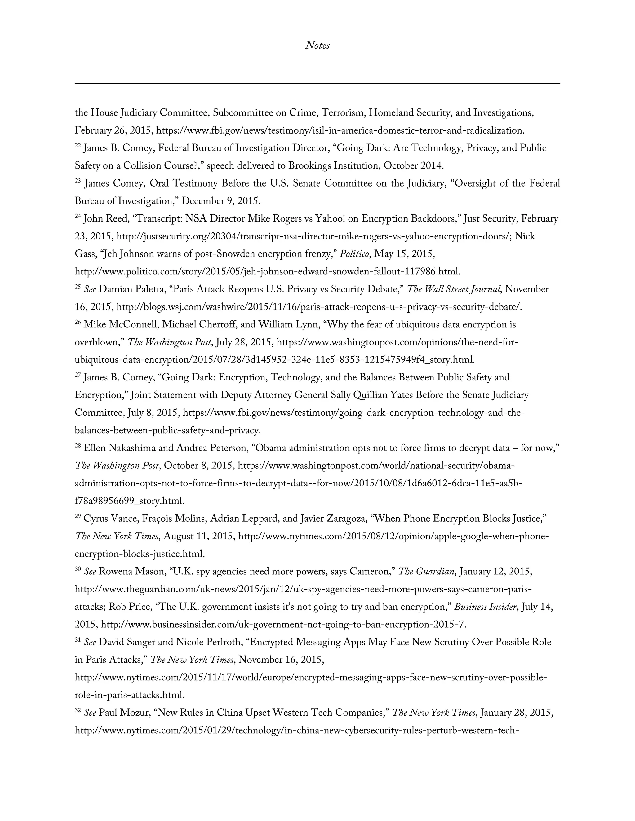 Notes
the House Judiciary Committee, Subcommittee on Crime, Terrorism, Homeland Security, and Investigations,
February 26, 2015, https://www.fbi.gov/news/testimony/isil-in-america-domestic-terror-and-radicalization.
22
James B. Comey, Federal Bureau of Investigation Director, “Going Dark: Are Technology, Privacy, and Public
Safety on a Collision Course?,” speech delivered to Brookings Institution, October 2014.
23
James Comey, Oral Testimony Before the U.S. Senate Committee on the Judiciary, “Oversight of the Federal
Bureau of Investigation,” December 9, 2015.
24
John Reed, “Transcript: NSA Director Mike Rogers vs Yahoo! on Encryption Backdoors,” Just Security, February
23, 2015, http://justsecurity.org/20304/transcript-nsa-director-mike-rogers-vs-yahoo-encryption-doors/; Nick
Gass, “Jeh Johnson warns of post-Snowden encryption frenzy,” Politico, May 15, 2015,
http://www.politico.com/story/2015/05/jeh-johnson-edward-snowden-fallout-117986.html.
25
See Damian Paletta, “Paris Attack Reopens U.S. Privacy vs Security Debate,” The Wall Street Journal, November
16, 2015, http://blogs.wsj.com/washwire/2015/11/16/paris-attack-reopens-u-s-privacy-vs-security-debate/.
26
Mike McConnell, Michael Chertoff, and William Lynn, “Why the fear of ubiquitous data encryption is
overblown,” The Washington Post, July 28, 2015, https://www.washingtonpost.com/opinions/the-need-for-
ubiquitous-data-encryption/2015/07/28/3d145952-324e-11e5-8353-1215475949f4_story.html.
27
James B. Comey, “Going Dark: Encryption, Technology, and the Balances Between Public Safety and
Encryption,” Joint Statement with Deputy Attorney General Sally Quillian Yates Before the Senate Judiciary
Committee, July 8, 2015, https://www.fbi.gov/news/testimony/going-dark-encryption-technology-and-the-
balances-between-public-safety-and-privacy.
28
Ellen Nakashima and Andrea Peterson, “Obama administration opts not to force firms to decrypt data – for now,”
The Washington Post, October 8, 2015, https://www.washingtonpost.com/world/national-security/obama-
administration-opts-not-to-force-firms-to-decrypt-data--for-now/2015/10/08/1d6a6012-6dca-11e5-aa5b-
f78a98956699_story.html.
29
Cyrus Vance, Fraçois Molins, Adrian Leppard, and Javier Zaragoza, “When Phone Encryption Blocks Justice,”
The New York Times, August 11, 2015, http://www.nytimes.com/2015/08/12/opinion/apple-google-when-phone-
encryption-blocks-justice.html.
30
See Rowena Mason, “U.K. spy agencies need more powers, says Cameron,” The Guardian, January 12, 2015,
http://www.theguardian.com/uk-news/2015/jan/12/uk-spy-agencies-need-more-powers-says-cameron-paris-
attacks; Rob Price, “The U.K. government insists it’s not going to try and ban encryption,” Business Insider, July 14,
2015, http://www.businessinsider.com/uk-government-not-going-to-ban-encryption-2015-7.
31
See David Sanger and Nicole Perlroth, “Encrypted Messaging Apps May Face New Scrutiny Over Possible Role
in Paris Attacks,” The New York Times, November 16, 2015,
http://www.nytimes.com/2015/11/17/world/europe/encrypted-messaging-apps-face-new-scrutiny-over-possible-
role-in-paris-attacks.html.
32
See Paul Mozur, “New Rules in China Upset Western Tech Companies,” The New York Times, January 28, 2015,
http://www.nytimes.com/2015/01/29/technology/in-china-new-cybersecurity-rules-perturb-western-tech-
 