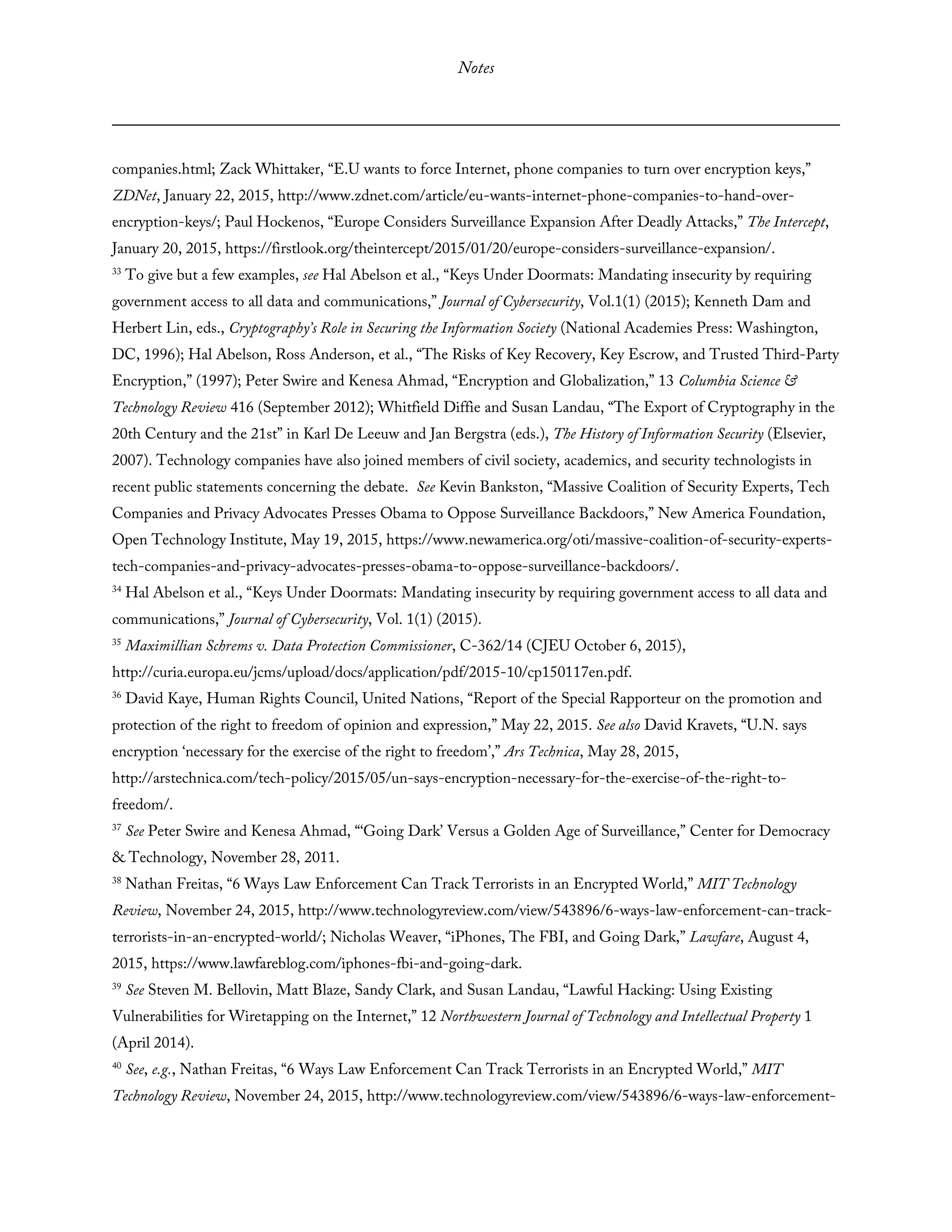 Notes
companies.html; Zack Whittaker, “E.U wants to force Internet, phone companies to turn over encryption keys,”
ZDNet, January 22, 2015, http://www.zdnet.com/article/eu-wants-internet-phone-companies-to-hand-over-
encryption-keys/; Paul Hockenos, “Europe Considers Surveillance Expansion After Deadly Attacks,” The Intercept,
January 20, 2015, https://firstlook.org/theintercept/2015/01/20/europe-considers-surveillance-expansion/.
33
To give but a few examples, see Hal Abelson et al., “Keys Under Doormats: Mandating insecurity by requiring
government access to all data and communications,” Journal of Cybersecurity, Vol.1(1) (2015); Kenneth Dam and
Herbert Lin, eds., Cryptography’s Role in Securing the Information Society (National Academies Press: Washington,
DC, 1996); Hal Abelson, Ross Anderson, et al., “The Risks of Key Recovery, Key Escrow, and Trusted Third-Party
Encryption,” (1997); Peter Swire and Kenesa Ahmad, “Encryption and Globalization,” 13 Columbia Science &
Technology Review 416 (September 2012); Whitfield Diffie and Susan Landau, “The Export of Cryptography in the
20th Century and the 21st” in Karl De Leeuw and Jan Bergstra (eds.), The History of Information Security (Elsevier,
2007). Technology companies have also joined members of civil society, academics, and security technologists in
recent public statements concerning the debate. See Kevin Bankston, “Massive Coalition of Security Experts, Tech
Companies and Privacy Advocates Presses Obama to Oppose Surveillance Backdoors,” New America Foundation,
Open Technology Institute, May 19, 2015, https://www.newamerica.org/oti/massive-coalition-of-security-experts-
tech-companies-and-privacy-advocates-presses-obama-to-oppose-surveillance-backdoors/.
34
Hal Abelson et al., “Keys Under Doormats: Mandating insecurity by requiring government access to all data and
communications,” Journal of Cybersecurity, Vol. 1(1) (2015).
35
Maximillian Schrems v. Data Protection Commissioner, C-362/14 (CJEU October 6, 2015),
http://curia.europa.eu/jcms/upload/docs/application/pdf/2015-10/cp150117en.pdf.
36
David Kaye, Human Rights Council, United Nations, “Report of the Special Rapporteur on the promotion and
protection of the right to freedom of opinion and expression,” May 22, 2015. See also David Kravets, “U.N. says
encryption ‘necessary for the exercise of the right to freedom’,” Ars Technica, May 28, 2015,
http://arstechnica.com/tech-policy/2015/05/un-says-encryption-necessary-for-the-exercise-of-the-right-to-
freedom/.
37
See Peter Swire and Kenesa Ahmad, “‘Going Dark’ Versus a Golden Age of Surveillance,” Center for Democracy
& Technology, November 28, 2011.
38
Nathan Freitas, “6 Ways Law Enforcement Can Track Terrorists in an Encrypted World,” MIT Technology
Review, November 24, 2015, http://www.technologyreview.com/view/543896/6-ways-law-enforcement-can-track-
terrorists-in-an-encrypted-world/; Nicholas Weaver, “iPhones, The FBI, and Going Dark,” Lawfare, August 4,
2015, https://www.lawfareblog.com/iphones-fbi-and-going-dark.
39
See Steven M. Bellovin, Matt Blaze, Sandy Clark, and Susan Landau, “Lawful Hacking: Using Existing
Vulnerabilities for Wiretapping on the Internet,” 12 Northwestern Journal of Technology and Intellectual Property 1
(April 2014).
40
See, e.g., Nathan Freitas, “6 Ways Law Enforcement Can Track Terrorists in an Encrypted World,” MIT
Technology Review, November 24, 2015, http://www.technologyreview.com/view/543896/6-ways-law-enforcement-
 