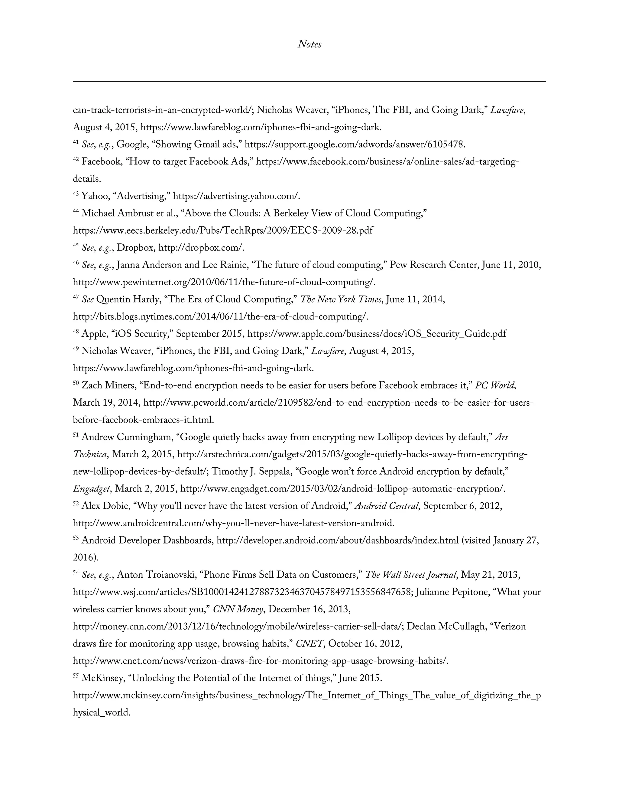 Notes
can-track-terrorists-in-an-encrypted-world/; Nicholas Weaver, “iPhones, The FBI, and Going Dark,” Lawfare,
August 4, 2015, https://www.lawfareblog.com/iphones-fbi-and-going-dark.
41
See, e.g., Google, “Showing Gmail ads,” https://support.google.com/adwords/answer/6105478.
42
Facebook, “How to target Facebook Ads,” https://www.facebook.com/business/a/online-sales/ad-targeting-
details.
43
Yahoo, “Advertising,” https://advertising.yahoo.com/.
44
Michael Ambrust et al., “Above the Clouds: A Berkeley View of Cloud Computing,”
https://www.eecs.berkeley.edu/Pubs/TechRpts/2009/EECS-2009-28.pdf
45
See, e.g., Dropbox, http://dropbox.com/.
46
See, e.g., Janna Anderson and Lee Rainie, “The future of cloud computing,” Pew Research Center, June 11, 2010,
http://www.pewinternet.org/2010/06/11/the-future-of-cloud-computing/.
47
See Quentin Hardy, “The Era of Cloud Computing,” The New York Times, June 11, 2014,
http://bits.blogs.nytimes.com/2014/06/11/the-era-of-cloud-computing/.
48
Apple, “iOS Security,” September 2015, https://www.apple.com/business/docs/iOS_Security_Guide.pdf
49
Nicholas Weaver, “iPhones, the FBI, and Going Dark,” Lawfare, August 4, 2015,
https://www.lawfareblog.com/iphones-fbi-and-going-dark.
50
Zach Miners, “End-to-end encryption needs to be easier for users before Facebook embraces it,” PC World,
March 19, 2014, http://www.pcworld.com/article/2109582/end-to-end-encryption-needs-to-be-easier-for-users-
before-facebook-embraces-it.html.
51
Andrew Cunningham, “Google quietly backs away from encrypting new Lollipop devices by default,” Ars
Technica, March 2, 2015, http://arstechnica.com/gadgets/2015/03/google-quietly-backs-away-from-encrypting-
new-lollipop-devices-by-default/; Timothy J. Seppala, “Google won’t force Android encryption by default,”
Engadget, March 2, 2015, http://www.engadget.com/2015/03/02/android-lollipop-automatic-encryption/.
52
Alex Dobie, “Why you’ll never have the latest version of Android,” Android Central, September 6, 2012,
http://www.androidcentral.com/why-you-ll-never-have-latest-version-android.
53
Android Developer Dashboards, http://developer.android.com/about/dashboards/index.html (visited January 27,
2016).
54
See, e.g., Anton Troianovski, “Phone Firms Sell Data on Customers,” The Wall Street Journal, May 21, 2013,
http://www.wsj.com/articles/SB10001424127887323463704578497153556847658; Julianne Pepitone, “What your
wireless carrier knows about you,” CNN Money, December 16, 2013,
http://money.cnn.com/2013/12/16/technology/mobile/wireless-carrier-sell-data/; Declan McCullagh, “Verizon
draws fire for monitoring app usage, browsing habits,” CNET, October 16, 2012,
http://www.cnet.com/news/verizon-draws-fire-for-monitoring-app-usage-browsing-habits/.
55
McKinsey, “Unlocking the Potential of the Internet of things,” June 2015.
http://www.mckinsey.com/insights/business_technology/The_Internet_of_Things_The_value_of_digitizing_the_p
hysical_world.
 