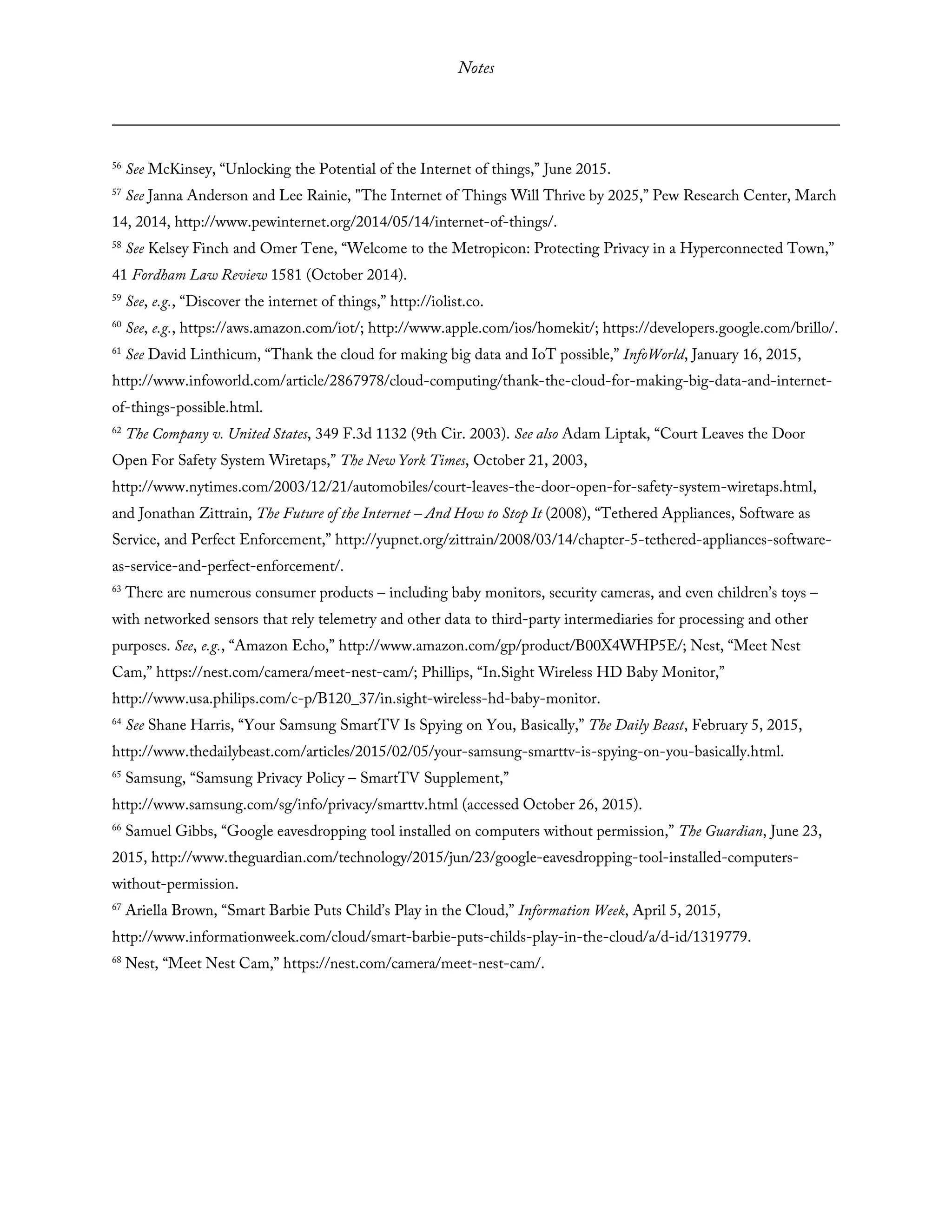 Notes
56
See McKinsey, “Unlocking the Potential of the Internet of things,” June 2015.
57
See Janna Anderson and Lee Rainie, "The Internet of Things Will Thrive by 2025,” Pew Research Center, March
14, 2014, http://www.pewinternet.org/2014/05/14/internet-of-things/.
58
See Kelsey Finch and Omer Tene, “Welcome to the Metropicon: Protecting Privacy in a Hyperconnected Town,”
41 Fordham Law Review 1581 (October 2014).
59
See, e.g., “Discover the internet of things,” http://iolist.co.
60
See, e.g., https://aws.amazon.com/iot/; http://www.apple.com/ios/homekit/; https://developers.google.com/brillo/.
61
See David Linthicum, “Thank the cloud for making big data and IoT possible,” InfoWorld, January 16, 2015,
http://www.infoworld.com/article/2867978/cloud-computing/thank-the-cloud-for-making-big-data-and-internet-
of-things-possible.html.
62
The Company v. United States, 349 F.3d 1132 (9th Cir. 2003). See also Adam Liptak, “Court Leaves the Door
Open For Safety System Wiretaps,” The New York Times, October 21, 2003,
http://www.nytimes.com/2003/12/21/automobiles/court-leaves-the-door-open-for-safety-system-wiretaps.html,
and Jonathan Zittrain, The Future of the Internet – And How to Stop It (2008), “Tethered Appliances, Software as
Service, and Perfect Enforcement,” http://yupnet.org/zittrain/2008/03/14/chapter-5-tethered-appliances-software-
as-service-and-perfect-enforcement/.
63
There are numerous consumer products – including baby monitors, security cameras, and even children’s toys –
with networked sensors that rely telemetry and other data to third-party intermediaries for processing and other
purposes. See, e.g., “Amazon Echo,” http://www.amazon.com/gp/product/B00X4WHP5E/; Nest, “Meet Nest
Cam,” https://nest.com/camera/meet-nest-cam/; Phillips, “In.Sight Wireless HD Baby Monitor,”
http://www.usa.philips.com/c-p/B120_37/in.sight-wireless-hd-baby-monitor.
64
See Shane Harris, “Your Samsung SmartTV Is Spying on You, Basically,” The Daily Beast, February 5, 2015,
http://www.thedailybeast.com/articles/2015/02/05/your-samsung-smarttv-is-spying-on-you-basically.html.
65
Samsung, “Samsung Privacy Policy – SmartTV Supplement,”
http://www.samsung.com/sg/info/privacy/smarttv.html (accessed October 26, 2015).
66
Samuel Gibbs, “Google eavesdropping tool installed on computers without permission,” The Guardian, June 23,
2015, http://www.theguardian.com/technology/2015/jun/23/google-eavesdropping-tool-installed-computers-
without-permission.
67
Ariella Brown, “Smart Barbie Puts Child’s Play in the Cloud,” Information Week, April 5, 2015,
http://www.informationweek.com/cloud/smart-barbie-puts-childs-play-in-the-cloud/a/d-id/1319779.
68
Nest, “Meet Nest Cam,” https://nest.com/camera/meet-nest-cam/.
 