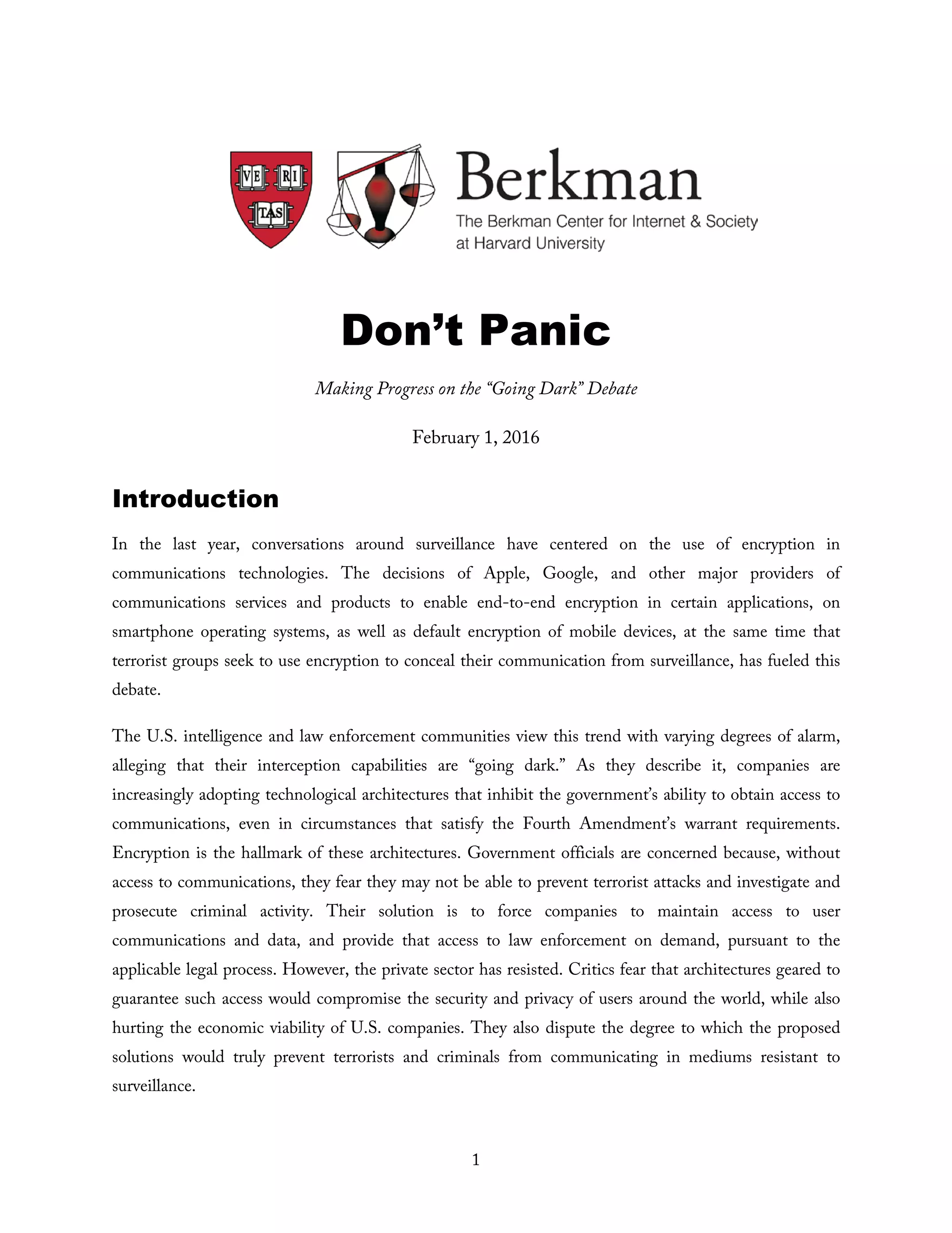 1
Don’t Panic
Making Progress on the “Going Dark” Debate
February 1, 2016
Introduction
In the last year, conversations around surveillance have centered on the use of encryption in
communications technologies. The decisions of Apple, Google, and other major providers of
communications services and products to enable end-to-end encryption in certain applications, on
smartphone operating systems, as well as default encryption of mobile devices, at the same time that
terrorist groups seek to use encryption to conceal their communication from surveillance, has fueled this
debate.
The U.S. intelligence and law enforcement communities view this trend with varying degrees of alarm,
alleging that their interception capabilities are “going dark.” As they describe it, companies are
increasingly adopting technological architectures that inhibit the government’s ability to obtain access to
communications, even in circumstances that satisfy the Fourth Amendment’s warrant requirements.
Encryption is the hallmark of these architectures. Government officials are concerned because, without
access to communications, they fear they may not be able to prevent terrorist attacks and investigate and
prosecute criminal activity. Their solution is to force companies to maintain access to user
communications and data, and provide that access to law enforcement on demand, pursuant to the
applicable legal process. However, the private sector has resisted. Critics fear that architectures geared to
guarantee such access would compromise the security and privacy of users around the world, while also
hurting the economic viability of U.S. companies. They also dispute the degree to which the proposed
solutions would truly prevent terrorists and criminals from communicating in mediums resistant to
surveillance.
 