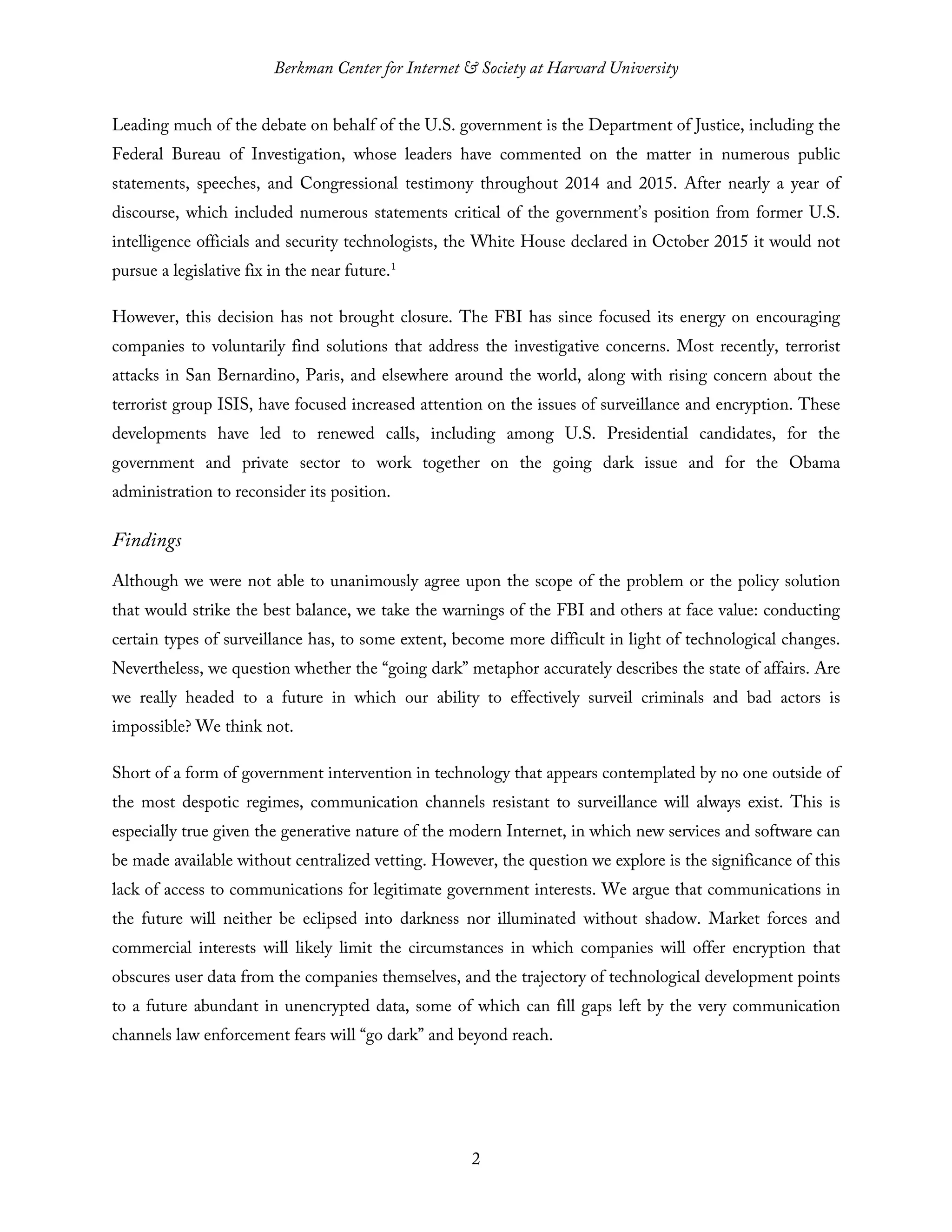 Berkman Center for Internet & Society at Harvard University
2
Leading much of the debate on behalf of the U.S. government is the Department of Justice, including the
Federal Bureau of Investigation, whose leaders have commented on the matter in numerous public
statements, speeches, and Congressional testimony throughout 2014 and 2015. After nearly a year of
discourse, which included numerous statements critical of the government’s position from former U.S.
intelligence officials and security technologists, the White House declared in October 2015 it would not
pursue a legislative fix in the near future.1
However, this decision has not brought closure. The FBI has since focused its energy on encouraging
companies to voluntarily find solutions that address the investigative concerns. Most recently, terrorist
attacks in San Bernardino, Paris, and elsewhere around the world, along with rising concern about the
terrorist group ISIS, have focused increased attention on the issues of surveillance and encryption. These
developments have led to renewed calls, including among U.S. Presidential candidates, for the
government and private sector to work together on the going dark issue and for the Obama
administration to reconsider its position.
Findings
Although we were not able to unanimously agree upon the scope of the problem or the policy solution
that would strike the best balance, we take the warnings of the FBI and others at face value: conducting
certain types of surveillance has, to some extent, become more difficult in light of technological changes.
Nevertheless, we question whether the “going dark” metaphor accurately describes the state of affairs. Are
we really headed to a future in which our ability to effectively surveil criminals and bad actors is
impossible? We think not.
Short of a form of government intervention in technology that appears contemplated by no one outside of
the most despotic regimes, communication channels resistant to surveillance will always exist. This is
especially true given the generative nature of the modern Internet, in which new services and software can
be made available without centralized vetting. However, the question we explore is the significance of this
lack of access to communications for legitimate government interests. We argue that communications in
the future will neither be eclipsed into darkness nor illuminated without shadow. Market forces and
commercial interests will likely limit the circumstances in which companies will offer encryption that
obscures user data from the companies themselves, and the trajectory of technological development points
to a future abundant in unencrypted data, some of which can fill gaps left by the very communication
channels law enforcement fears will “go dark” and beyond reach.
 