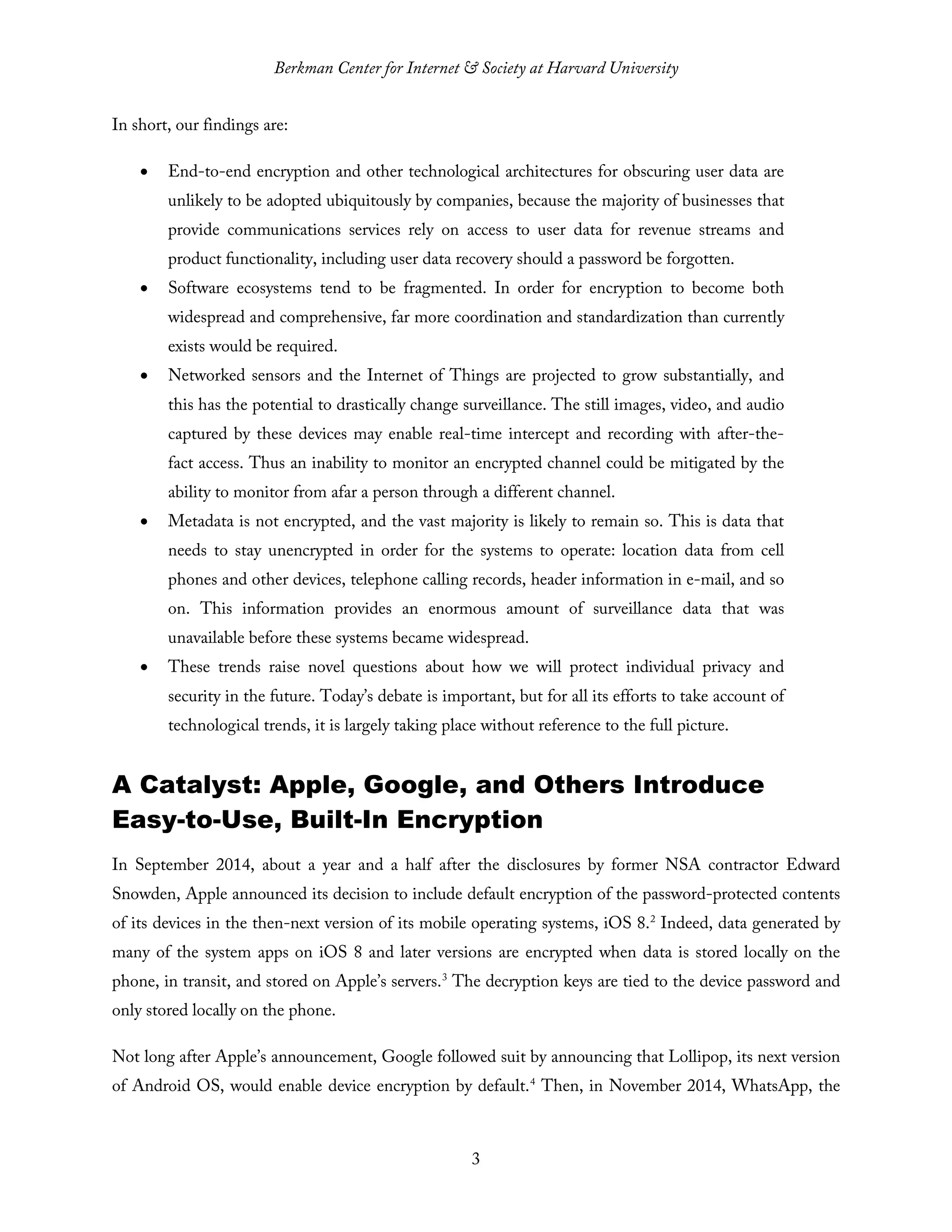 Berkman Center for Internet & Society at Harvard University
3
In short, our findings are:
• End-to-end encryption and other technological architectures for obscuring user data are
unlikely to be adopted ubiquitously by companies, because the majority of businesses that
provide communications services rely on access to user data for revenue streams and
product functionality, including user data recovery should a password be forgotten.
• Software ecosystems tend to be fragmented. In order for encryption to become both
widespread and comprehensive, far more coordination and standardization than currently
exists would be required.
• Networked sensors and the Internet of Things are projected to grow substantially, and
this has the potential to drastically change surveillance. The still images, video, and audio
captured by these devices may enable real-time intercept and recording with after-the-
fact access. Thus an inability to monitor an encrypted channel could be mitigated by the
ability to monitor from afar a person through a different channel.
• Metadata is not encrypted, and the vast majority is likely to remain so. This is data that
needs to stay unencrypted in order for the systems to operate: location data from cell
phones and other devices, telephone calling records, header information in e-mail, and so
on. This information provides an enormous amount of surveillance data that was
unavailable before these systems became widespread.
• These trends raise novel questions about how we will protect individual privacy and
security in the future. Today’s debate is important, but for all its efforts to take account of
technological trends, it is largely taking place without reference to the full picture.
A Catalyst: Apple, Google, and Others Introduce
Easy-to-Use, Built-In Encryption
In September 2014, about a year and a half after the disclosures by former NSA contractor Edward
Snowden, Apple announced its decision to include default encryption of the password-protected contents
of its devices in the then-next version of its mobile operating systems, iOS 8.2
Indeed, data generated by
many of the system apps on iOS 8 and later versions are encrypted when data is stored locally on the
phone, in transit, and stored on Apple’s servers.3
The decryption keys are tied to the device password and
only stored locally on the phone.
Not long after Apple’s announcement, Google followed suit by announcing that Lollipop, its next version
of Android OS, would enable device encryption by default.4
Then, in November 2014, WhatsApp, the
 