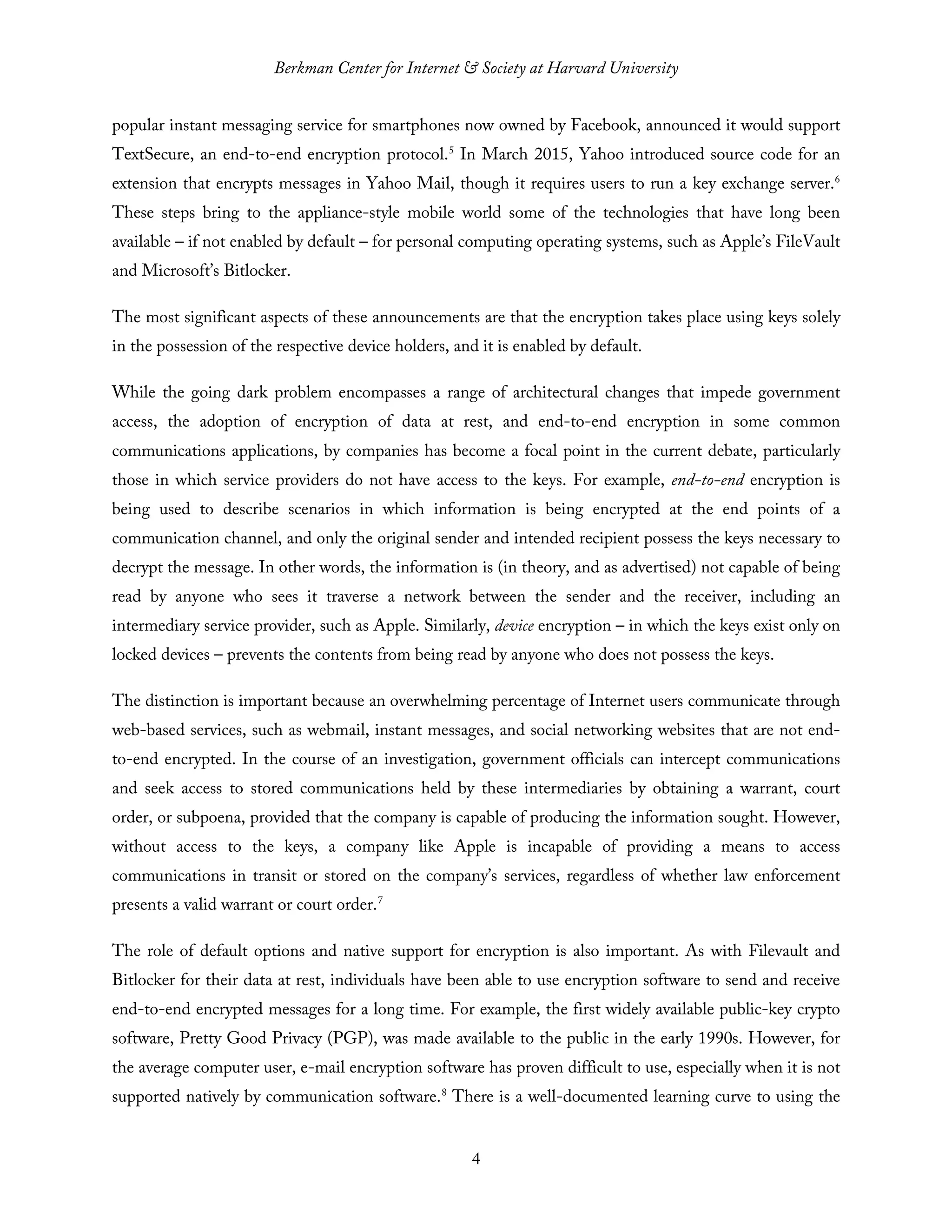 Berkman Center for Internet & Society at Harvard University
4
popular instant messaging service for smartphones now owned by Facebook, announced it would support
TextSecure, an end-to-end encryption protocol.5
In March 2015, Yahoo introduced source code for an
extension that encrypts messages in Yahoo Mail, though it requires users to run a key exchange server.6
These steps bring to the appliance-style mobile world some of the technologies that have long been
available – if not enabled by default – for personal computing operating systems, such as Apple’s FileVault
and Microsoft’s Bitlocker.
The most significant aspects of these announcements are that the encryption takes place using keys solely
in the possession of the respective device holders, and it is enabled by default.
While the going dark problem encompasses a range of architectural changes that impede government
access, the adoption of encryption of data at rest, and end-to-end encryption in some common
communications applications, by companies has become a focal point in the current debate, particularly
those in which service providers do not have access to the keys. For example, end-to-end encryption is
being used to describe scenarios in which information is being encrypted at the end points of a
communication channel, and only the original sender and intended recipient possess the keys necessary to
decrypt the message. In other words, the information is (in theory, and as advertised) not capable of being
read by anyone who sees it traverse a network between the sender and the receiver, including an
intermediary service provider, such as Apple. Similarly, device encryption – in which the keys exist only on
locked devices – prevents the contents from being read by anyone who does not possess the keys.
The distinction is important because an overwhelming percentage of Internet users communicate through
web-based services, such as webmail, instant messages, and social networking websites that are not end-
to-end encrypted. In the course of an investigation, government officials can intercept communications
and seek access to stored communications held by these intermediaries by obtaining a warrant, court
order, or subpoena, provided that the company is capable of producing the information sought. However,
without access to the keys, a company like Apple is incapable of providing a means to access
communications in transit or stored on the company’s services, regardless of whether law enforcement
presents a valid warrant or court order.7
The role of default options and native support for encryption is also important. As with Filevault and
Bitlocker for their data at rest, individuals have been able to use encryption software to send and receive
end-to-end encrypted messages for a long time. For example, the first widely available public-key crypto
software, Pretty Good Privacy (PGP), was made available to the public in the early 1990s. However, for
the average computer user, e-mail encryption software has proven difficult to use, especially when it is not
supported natively by communication software.8
There is a well-documented learning curve to using the
 
