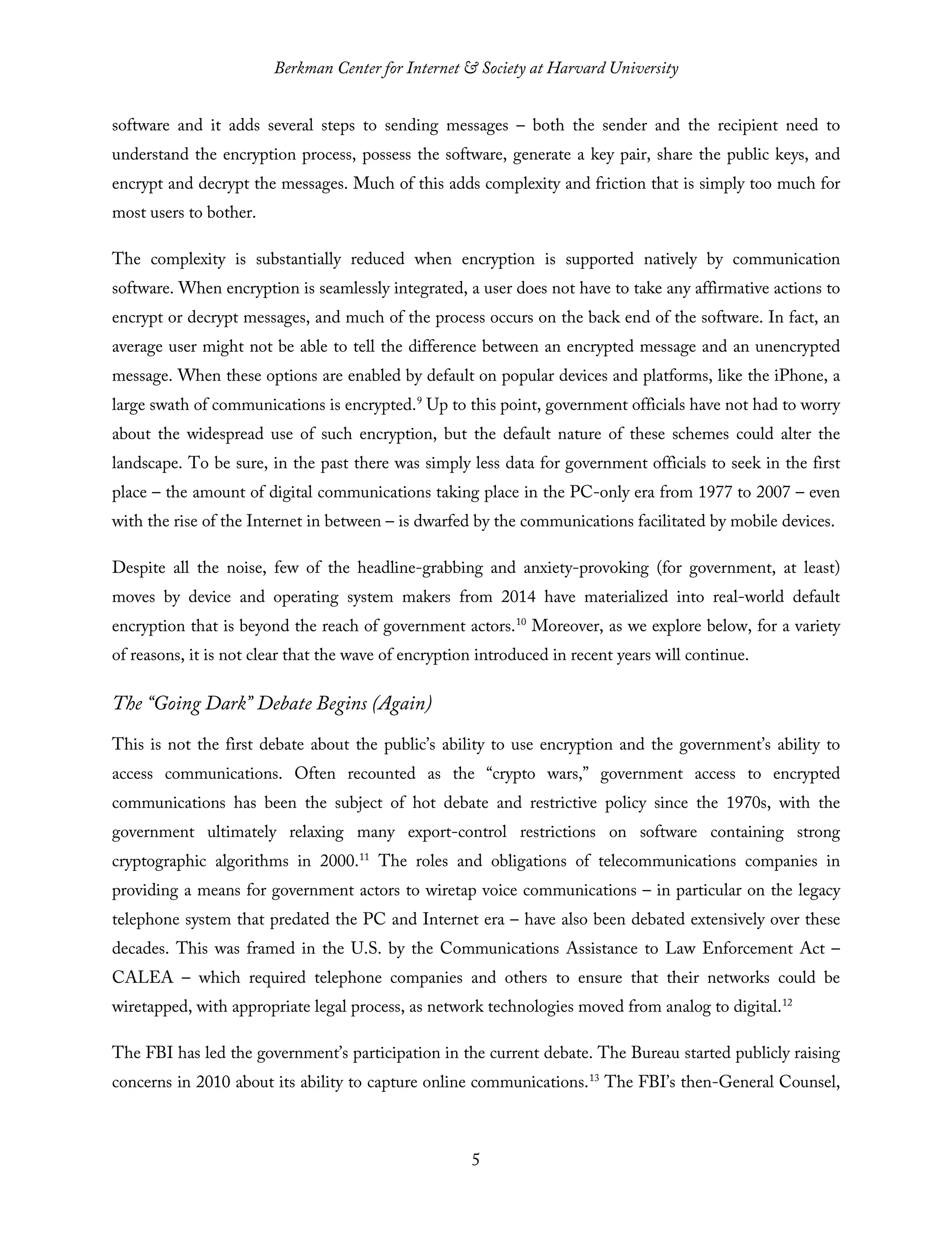 Berkman Center for Internet & Society at Harvard University
5
software and it adds several steps to sending messages – both the sender and the recipient need to
understand the encryption process, possess the software, generate a key pair, share the public keys, and
encrypt and decrypt the messages. Much of this adds complexity and friction that is simply too much for
most users to bother.
The complexity is substantially reduced when encryption is supported natively by communication
software. When encryption is seamlessly integrated, a user does not have to take any affirmative actions to
encrypt or decrypt messages, and much of the process occurs on the back end of the software. In fact, an
average user might not be able to tell the difference between an encrypted message and an unencrypted
message. When these options are enabled by default on popular devices and platforms, like the iPhone, a
large swath of communications is encrypted.9
Up to this point, government officials have not had to worry
about the widespread use of such encryption, but the default nature of these schemes could alter the
landscape. To be sure, in the past there was simply less data for government officials to seek in the first
place – the amount of digital communications taking place in the PC-only era from 1977 to 2007 – even
with the rise of the Internet in between – is dwarfed by the communications facilitated by mobile devices.
Despite all the noise, few of the headline-grabbing and anxiety-provoking (for government, at least)
moves by device and operating system makers from 2014 have materialized into real-world default
encryption that is beyond the reach of government actors.10
Moreover, as we explore below, for a variety
of reasons, it is not clear that the wave of encryption introduced in recent years will continue.
The “Going Dark” Debate Begins (Again)
This is not the first debate about the public’s ability to use encryption and the government’s ability to
access communications. Often recounted as the “crypto wars,” government access to encrypted
communications has been the subject of hot debate and restrictive policy since the 1970s, with the
government ultimately relaxing many export-control restrictions on software containing strong
cryptographic algorithms in 2000.11
The roles and obligations of telecommunications companies in
providing a means for government actors to wiretap voice communications – in particular on the legacy
telephone system that predated the PC and Internet era – have also been debated extensively over these
decades. This was framed in the U.S. by the Communications Assistance to Law Enforcement Act –
CALEA – which required telephone companies and others to ensure that their networks could be
wiretapped, with appropriate legal process, as network technologies moved from analog to digital.12
The FBI has led the government’s participation in the current debate. The Bureau started publicly raising
concerns in 2010 about its ability to capture online communications.13
The FBI’s then-General Counsel,
 