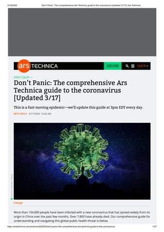 3/18/2020 Don’t Panic: The comprehensive Ars Technica guide to the coronavirus [Updated 3/17] | Ars Technica
https://arstechnica.com/science/2020/03/dont-panic-the-comprehensive-ars-technica-guide-to-the-coronavirus/ 1/27
STAY CALM —
Don’t Panic: The comprehensive Ars
Technica guide to the coronavirus
[Updated 3/17]
This is a fast-moving epidemic—we'll update this guide at 3pm EDT every day.
- 3/17/2020, 12:42 AM
More than 194,000 people have been infected with a new coronavirus that has spread widely from its
origin in China over the past few months. Over 7,800 have already died. Our comprehensive guide for
understanding and navigating this global public health threat is below.
Enlarge
Aurich
Lawson
/
Getty
BETH MOLE
SUBSCRIBE SIGN IN
 