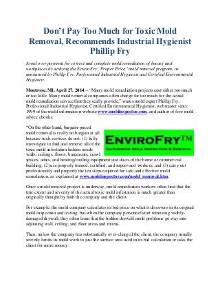 Don’t Pay Too Much for Toxic Mold
Removal, Recommends Industrial Hygienist
Phillip Fry
Avoid over payment for correct and complete mold remediation of houses and
workplaces by utilizing the EnviroFry “Proper Price” mold removal program, as
announced by Phillip Fry, Professional Industrial Hygienist and Certified Environmental
Hygienist.
Montrose, MI, April 27, 2014 -- “Many mold remediation projects cost either too much
or too little. Many mold removal companies often charge far too much for the actual
mold remediation service that they really provide,” warns mold expert Phillip Fry,
Professional Industrial Hygienist, Certified Environmental Hygienist, webmaster since
1999 of the mold information website www.moldinspector.com, and author of five mold
advice ebooks.
“On the other hand, bargain-priced
mold removal is really no bargain at all
because such services do not: (1) fully
investigate to find and remove all of the
toxic mold infestation hidden inside
walls, ceilings, floors, basements, crawl
spaces, attics, and heating/cooling equipment and ducts of the home or commercial
building; (2) use properly trained, certified, and supervised workers; and (3) carry out
professionally and properly the ten steps required for safe and effective mold
remediation, as explained at www.moldinspector.com/mold_removal.htm.
Once a mold removal project is underway, mold remediation workers often find that the
true extent and severity of the actual toxic mold infestation is much greater than
originally thought by both the company and the client.
For example, the mold company calculates its bid price on what it discovers in its original
mold inspection and testing, but when the company personnel start removing visibly-
damaged drywall, they often learn that the hidden drywall mold problems go way into
adjoining wall, ceiling, and floor areas and rooms.
Then, unless the company has substantially over-charged the client, the company usually
secretly limits its mold work to just the surface area used in its bid calculation or asks the
client for more money.
 