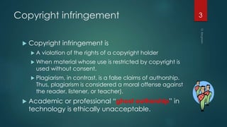 Copyright infringement
 Copyright infringement is
 A violation of the rights of a copyright holder
 When material whose use is restricted by copyright is
used without consent.
 Plagiarism, in contrast, is a false claims of authorship.
Thus, plagiarism is considered a moral offense against
the reader, listener, or teacher).
 Academic or professional “ghost authorship” in
technology is ethically unacceptable.
3
 