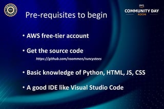 Pre-requisites to begin
• AWS free-tier account
• Get the source code
https://github.com/roommen/runcystees
• Basic knowledge of Python, HTML, JS, CSS
• A good IDE like Visual Studio Code
 