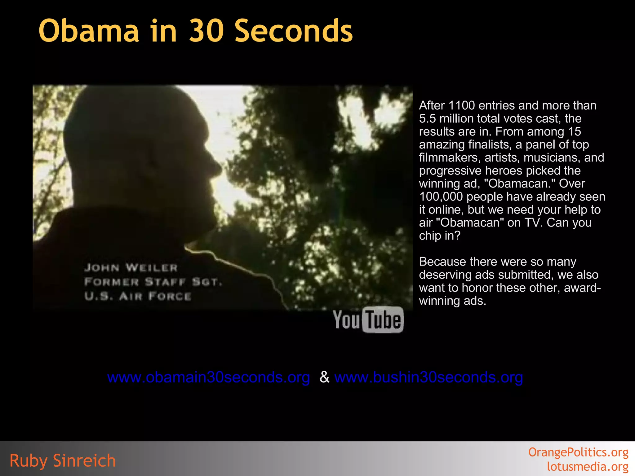 Obama in 30 Seconds After 1100 entries and more than 5.5 million total votes cast, the results are in. From among 15 amazing finalists, a panel of top filmmakers, artists, musicians, and progressive heroes picked the winning ad, "Obamacan." Over 100,000 people have already seen it online, but we need your help to air "Obamacan" on TV. Can you chip in? Because there were so many deserving ads submitted, we also want to honor these other, award-winning ads.  www.obamain30seconds.org   &  www.bushin30seconds.org   