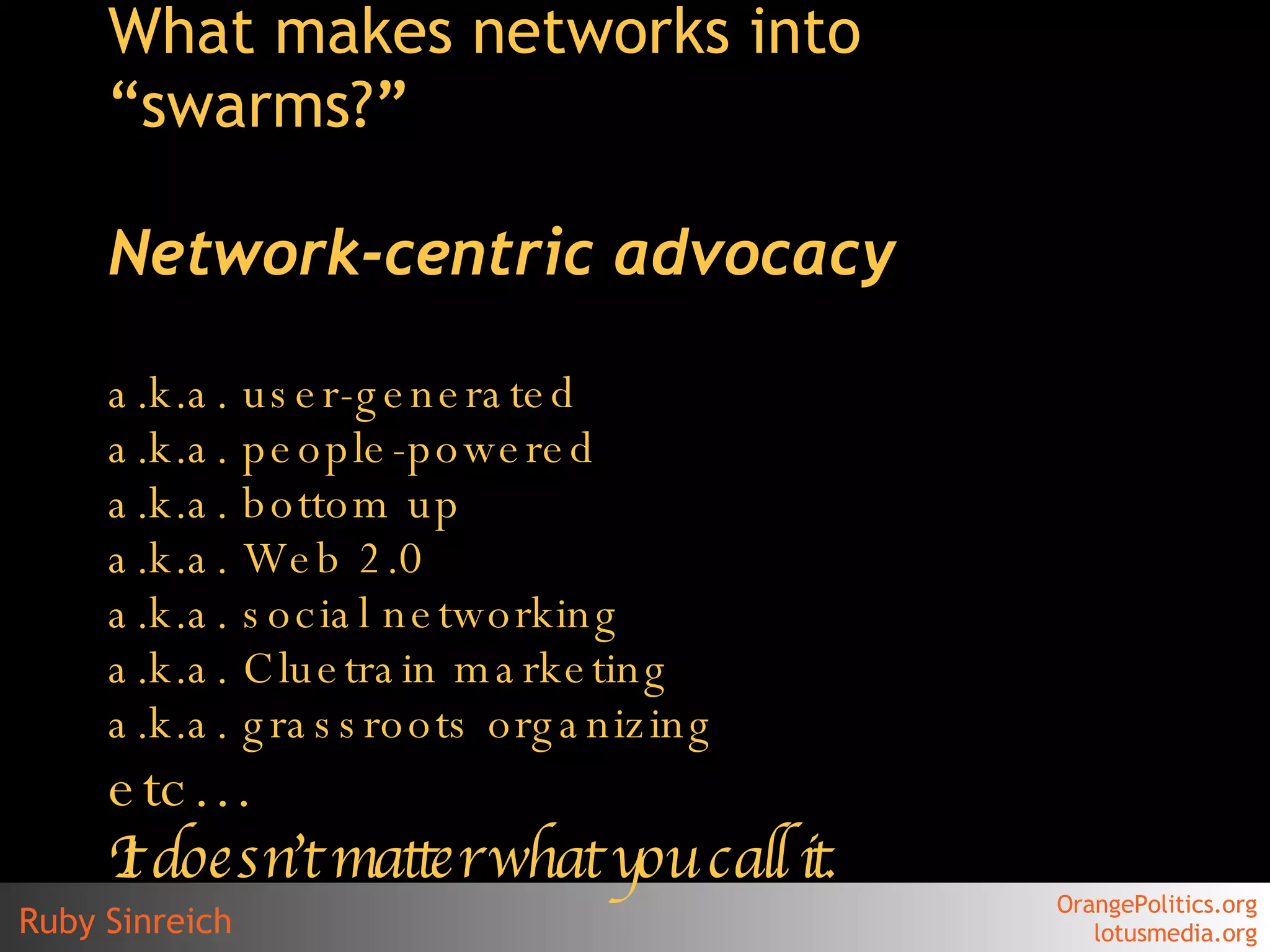 What makes networks into “swarms? ” Network-centric advocacy a.k.a. user-generated a.k.a. people-powered a.k.a. bottom up a.k.a. Web 2.0  a.k.a. social networking a.k.a.  Cluetrain  marketing a.k.a. grassroots organizing etc… It doesn’t matter what you call it. 