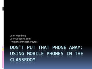 Don’t Put That Phone Away: Using Mobile Phones in the Classroom John Woodring Johnwoodring.com Twitter.com/teacherbytes 