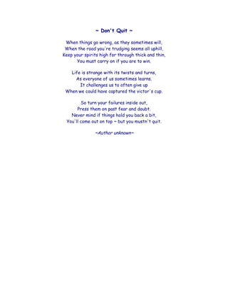 ~ Don't Quit ~<br />When things go wrong, as they sometimes will,When the road you're trudging seems all uphill,Keep your spirits high for through thick and thin,You must carry on if you are to win.<br />Life is strange with its twists and turns,As everyone of us sometimes learns.It challenges us to often give upWhen we could have captured the victor's cup.<br />So turn your failures inside out,Press them on past fear and doubt.Never mind if things hold you back a bit,You'll come out on top ~ but you mustn't quit.<br />~Author unknown~<br />