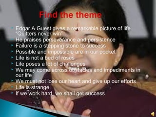  Edgar A.Guest gives a remarkable picture of life
“Quitters never win”
 He praises perseverance and persistence
 Failure is a stepping stone to success
 Possible and impossible are in our pocket
 Life is not a bed of roses
 Life poses a lot of challenges
 We may come across obstacles and impediments in
our life
 We must not lose our heart and give up our efforts
 Life is strange
 If we work hard, we shall get success
 