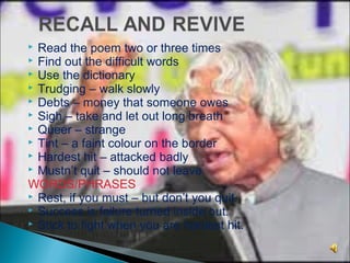  Read the poem two or three times
 Find out the difficult words
 Use the dictionary
 Trudging – walk slowly
 Debts – money that someone owes
 Sigh – take and let out long breath
 Queer – strange
 Tint – a faint colour on the border
 Hardest hit – attacked badly
 Mustn’t quit – should not leave
WORDS/PHRASES
 Rest, if you must – but don’t you quit.
 Success is failure turned inside out.
 Stick to fight when you are hardest hit.
 