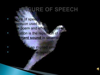  A figure of speech is an extraordinary mode of
expression used in poetry. It enhances the beauty
of the poem and effectiveness of the lines.
 Alliteration is the repetition of the initial
consonant sound in several words in the same
line.
 Metaphor is an implied simile.
 Assonance is the repetition of vowel sound in the
same line.
 