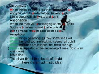  Alliteration :
1. When things go wrong, as they sometimes will.
2. And you want to smile but you have to sigh
3. Life is queer with its twists and turns
 Assonance :
1. When the road you are trudging seems all uphill
2. Success is failure turned inside out-
3. Don’t give up, though pace seems slow
 Anaphora
1. When things go wrong, as they sometimes will,
2. When the road you are trudging seems all uphill,
3. When the funds are low and the debts are high,
(When – is repeated at the beginning of lines. So it is an
anaphora)
 Metaphor :
1. The silver tint of the clouds of doubt-
Here it is an optimistic idea
 