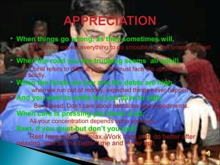  When things go wrong, as they sometimes will,
We cannot expect everything to go smoothly. Some times we meet
with failure.
 When the road you are trudging seems all uphill,
Uphill refers to difficult path. We must face the uphill task bravely
and boldly.
 When the funds are low and the debts are high,
when we run out of money, expected things never happen.
 And you want to smile but you have to sigh,
Be relaxed. Don’t care about obstacles and impediments.
 When care is pressing you down a bit,
All your concentration depends upon your aim.
 Rest, if you must-but don’t you quit!
Rest here refers to relax. Work hard and do better after
relaxing. wait for the better time and never quit.
 